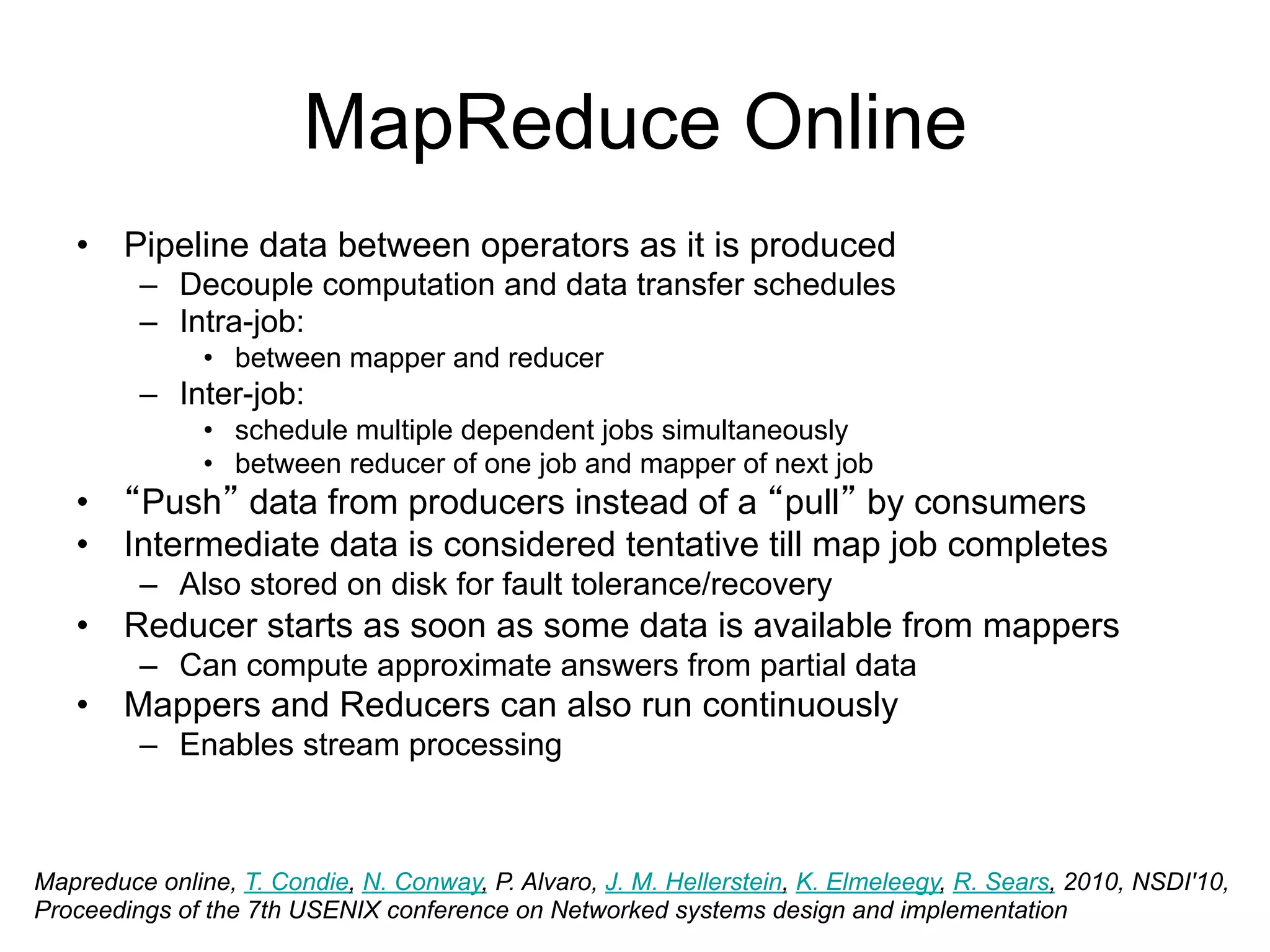 MapReduce Online
   • Pipeline data between operators as it is produced
         – Decouple computation and data transfer schedules
         – Intra-job:
               • between mapper and reducer
         – Inter-job:
               • schedule multiple dependent jobs simultaneously
               • between reducer of one job and mapper of next job
   • “Push” data from producers instead of a “pull” by consumers
   • Intermediate data is considered tentative till map job completes
         – Also stored on disk for fault tolerance/recovery
   • Reducer starts as soon as some data is available from mappers
         – Can compute approximate answers from partial data
   • Mappers and Reducers can also run continuously
         – Enables stream processing



Mapreduce online, T. Condie, N. Conway, P. Alvaro, J. M. Hellerstein, K. Elmeleegy, R. Sears, 2010, NSDI'10,
Proceedings of the 7th USENIX conference on Networked systems design and implementation
 