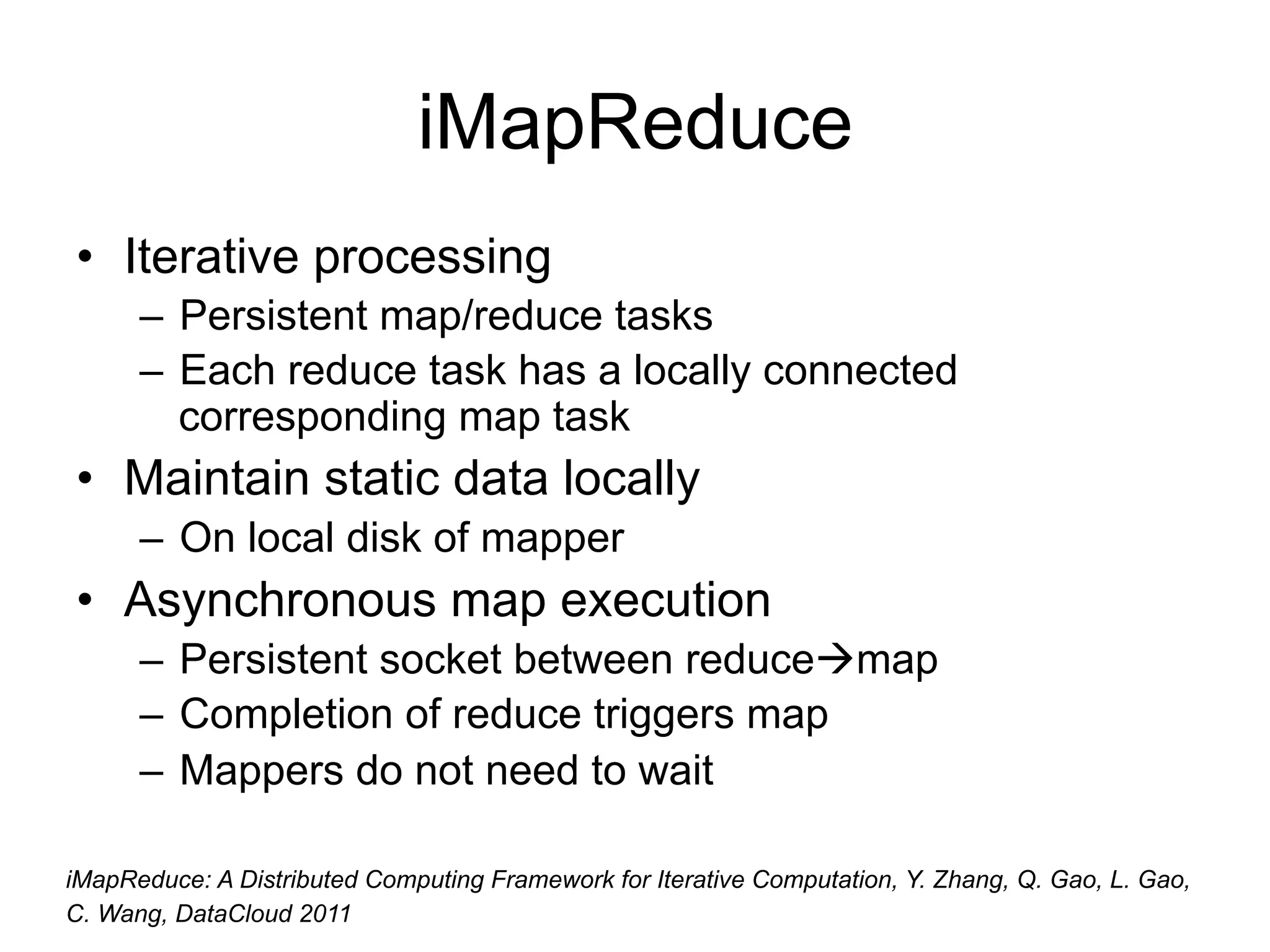 iMapReduce
• Iterative processing
      – Persistent map/reduce tasks
      – Each reduce task has a locally connected
        corresponding map task
• Maintain static data locally
      – On local disk of mapper
• Asynchronous map execution
      – Persistent socket between reducemap
      – Completion of reduce triggers map
      – Mappers do not need to wait

iMapReduce: A Distributed Computing Framework for Iterative Computation, Y. Zhang, Q. Gao, L. Gao,
C. Wang, DataCloud 2011
 