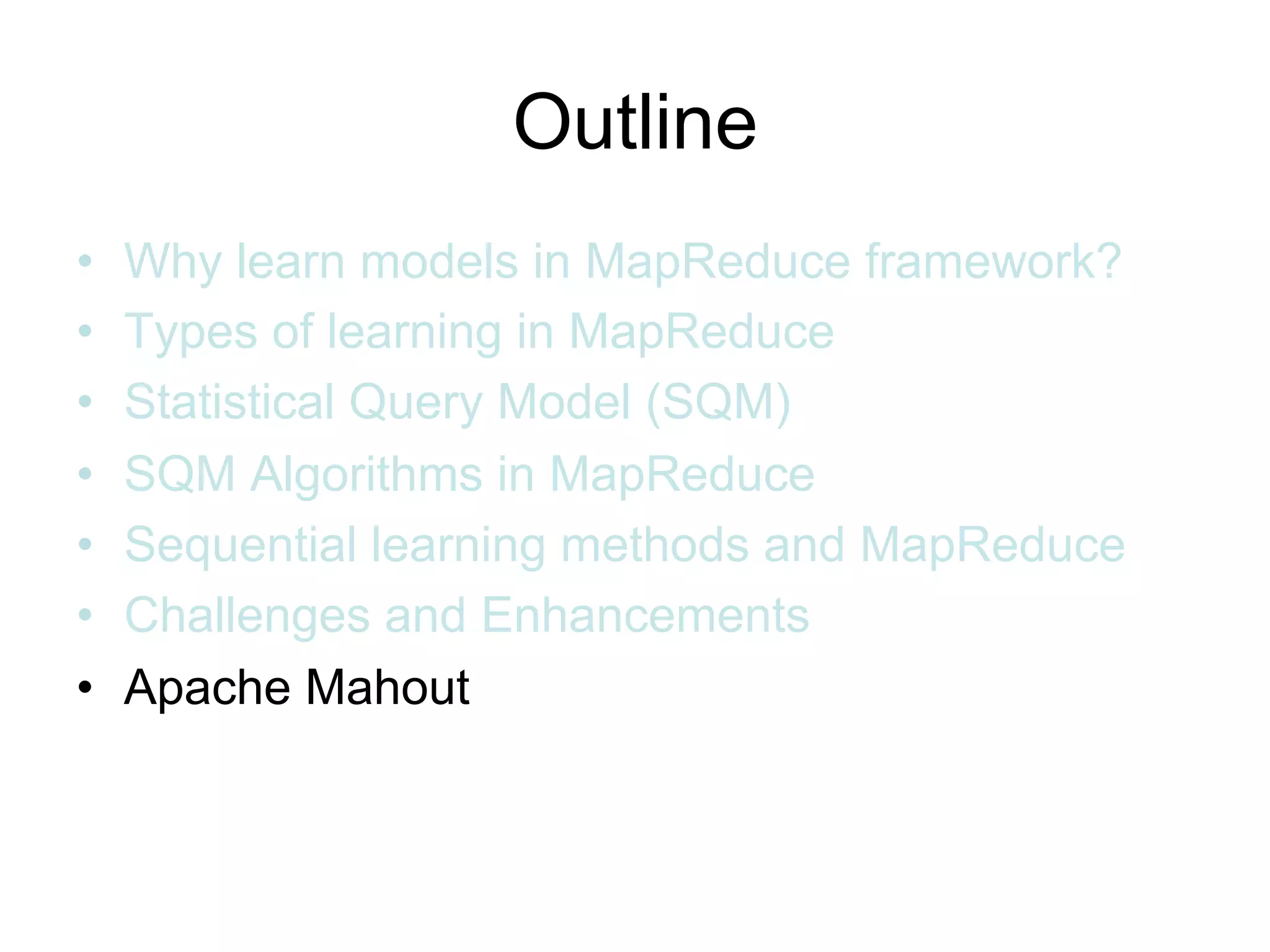 Outline
•   Why learn models in MapReduce framework?
•   Types of learning in MapReduce
•   Statistical Query Model (SQM)
•   SQM Algorithms in MapReduce
•   Sequential learning methods and MapReduce
•   Challenges and Enhancements
•   Apache Mahout
 