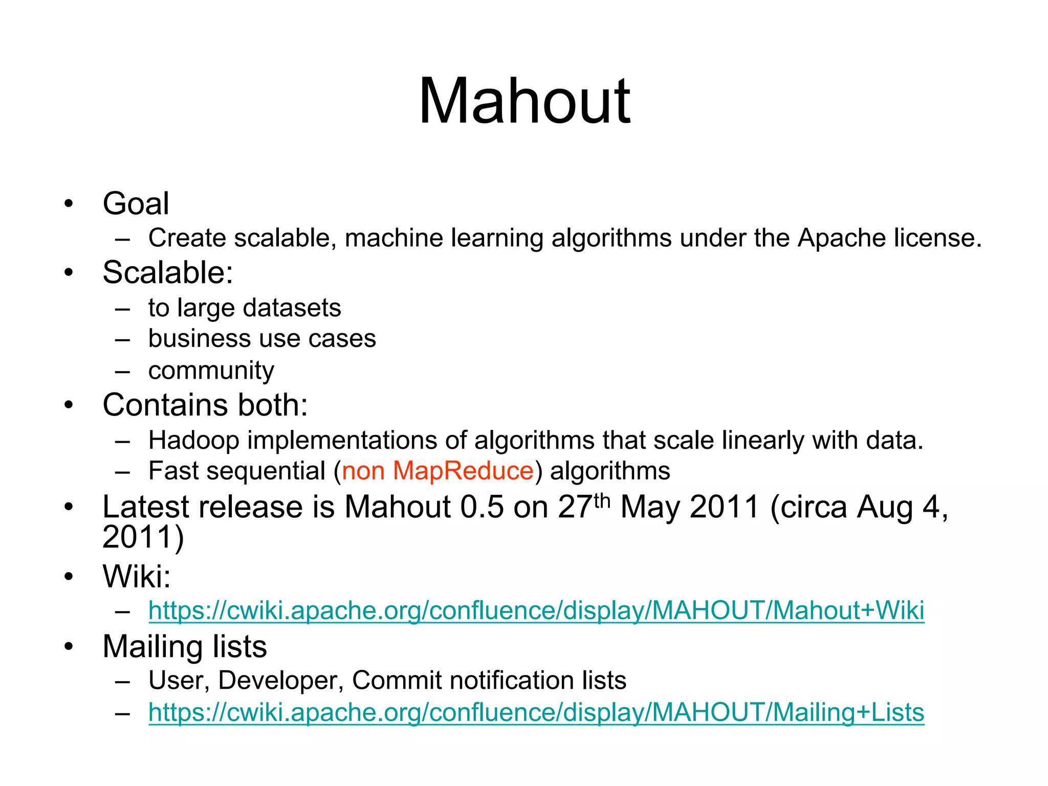 Mahout
• Goal
   – Create scalable, machine learning algorithms under the Apache license.
• Scalable:
   – to large datasets
   – business use cases
   – community
• Contains both:
   – Hadoop implementations of algorithms that scale linearly with data.
   – Fast sequential (non MapReduce) algorithms
• Latest release is Mahout 0.5 on 27th May 2011 (circa Aug 4,
  2011)
• Wiki:
   – https://cwiki.apache.org/confluence/display/MAHOUT/Mahout+Wiki
• Mailing lists
   – User, Developer, Commit notification lists
   – https://cwiki.apache.org/confluence/display/MAHOUT/Mailing+Lists
 
