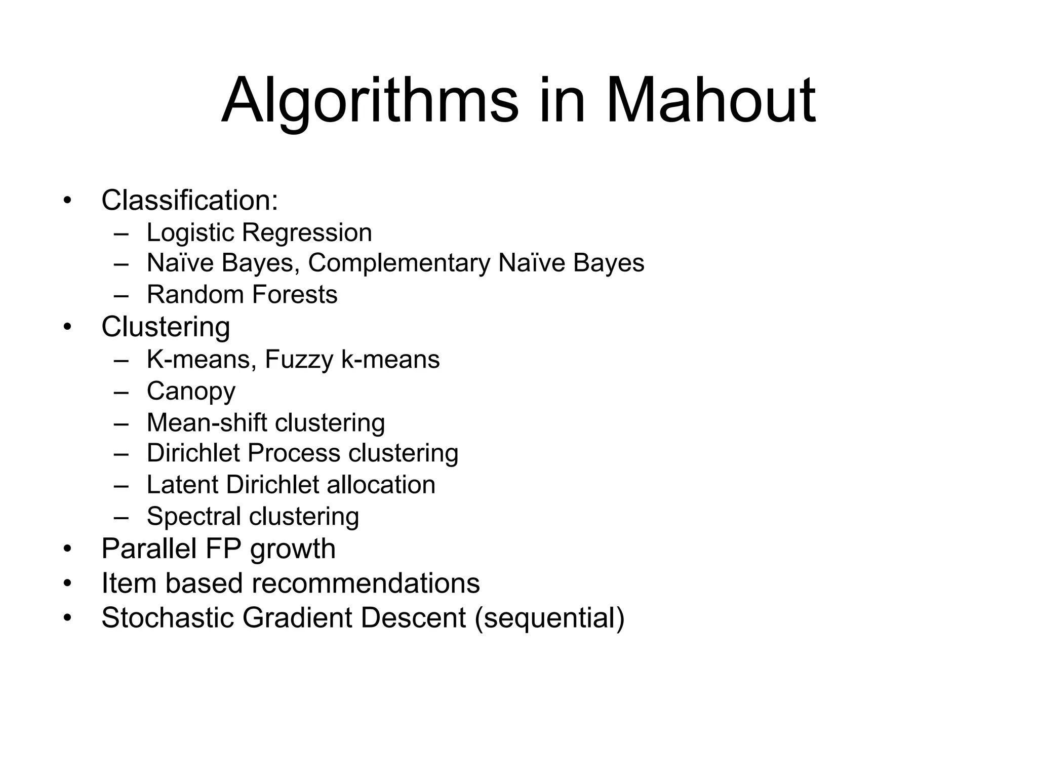 Algorithms in Mahout
• Classification:
    – Logistic Regression
    – Naïve Bayes, Complementary Naïve Bayes
    – Random Forests
• Clustering
    –   K-means, Fuzzy k-means
    –   Canopy
    –   Mean-shift clustering
    –   Dirichlet Process clustering
    –   Latent Dirichlet allocation
    –   Spectral clustering
• Parallel FP growth
• Item based recommendations
• Stochastic Gradient Descent (sequential)
 