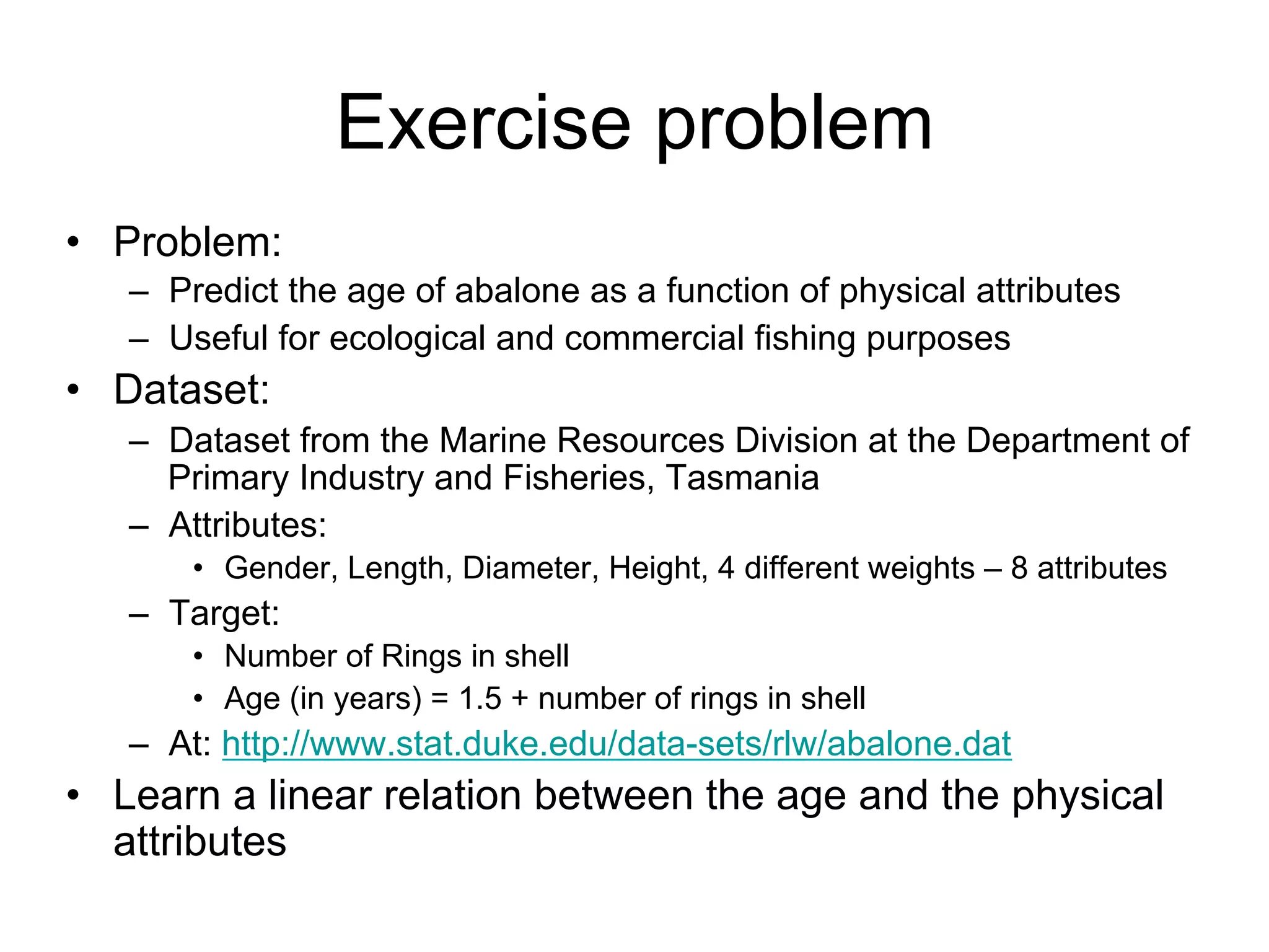 Exercise problem
• Problem:
   – Predict the age of abalone as a function of physical attributes
   – Useful for ecological and commercial fishing purposes
• Dataset:
   – Dataset from the Marine Resources Division at the Department of
     Primary Industry and Fisheries, Tasmania
   – Attributes:
       • Gender, Length, Diameter, Height, 4 different weights – 8 attributes
   – Target:
       • Number of Rings in shell
       • Age (in years) = 1.5 + number of rings in shell
   – At: http://www.stat.duke.edu/data-sets/rlw/abalone.dat
• Learn a linear relation between the age and the physical
  attributes
 