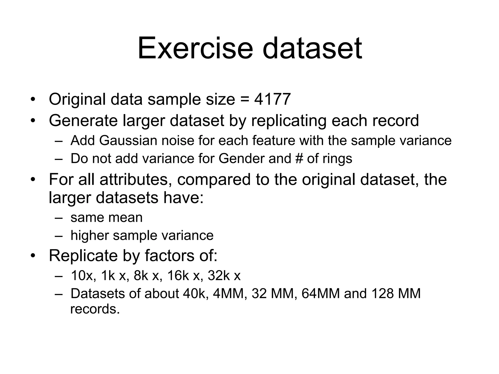 Exercise dataset
• Original data sample size = 4177
• Generate larger dataset by replicating each record
   – Add Gaussian noise for each feature with the sample variance
   – Do not add variance for Gender and # of rings
   – Replicate by factors of:
       • 10x, 1k x, 8k x, 16k x, 32k x
       • Datasets of about 40k, 4MM, 32 MM, 64MM and 128 MM records.
• For all attributes, compared to the original dataset, the
  larger datasets have:
   – same mean
   – higher sample variance
 