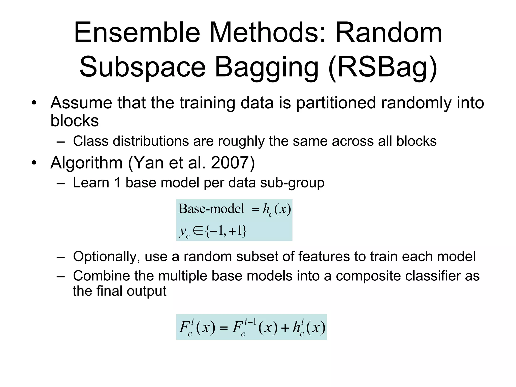 Ensemble Methods: Random
     Subspace Bagging (RSBag)
• Assume that the training data is partitioned randomly into
  blocks
   – Class distributions are roughly the same across all blocks
• Algorithm (Yan et al. 2007)
   – Learn 1 base model per data sub-group
                      Base-model  hc ( x)
                      yc {1, 1}
   – Optionally, use a random subset of features to train each model
   – Combine the multiple base models into a composite classifier as
     the final output

                      Fci ( x)  Fci 1 ( x)  hci ( x)
 