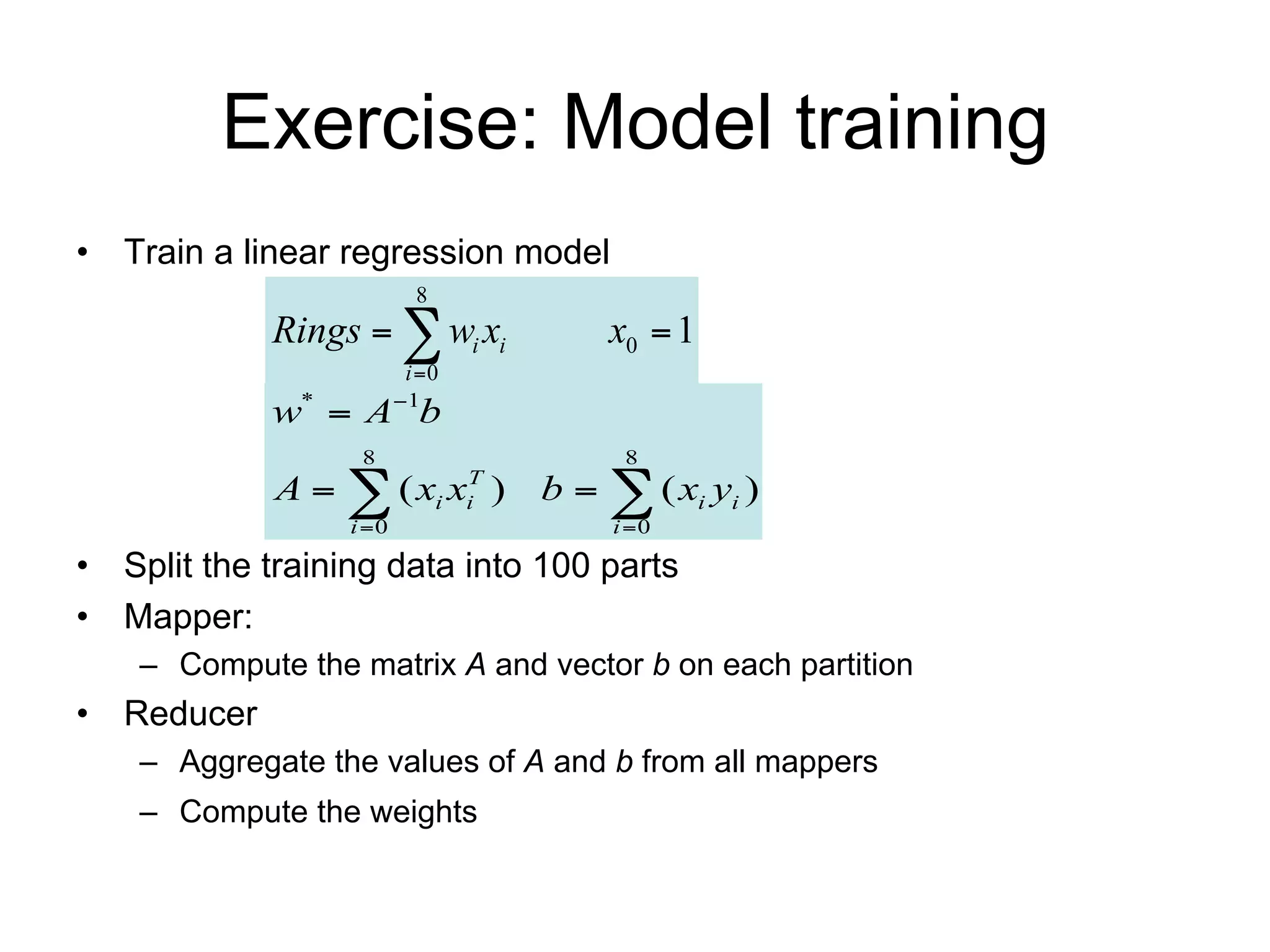 Exercise: Model training
• Train a linear regression model
                          8
             Rings   wi xi            x0  1
                         i 0
             w*  A1b
                   8                     8
             A   ( xi x )     T
                                i   b   ( xi yi )
                  i 0                  i 0

• Split the training data into 10 parts
• Mapper:
    – Compute the matrix A and vector b on each partition
• Reducer
    – Aggregate the values of A and b from all mappers
    – Compute the weights           w*  A1b
 