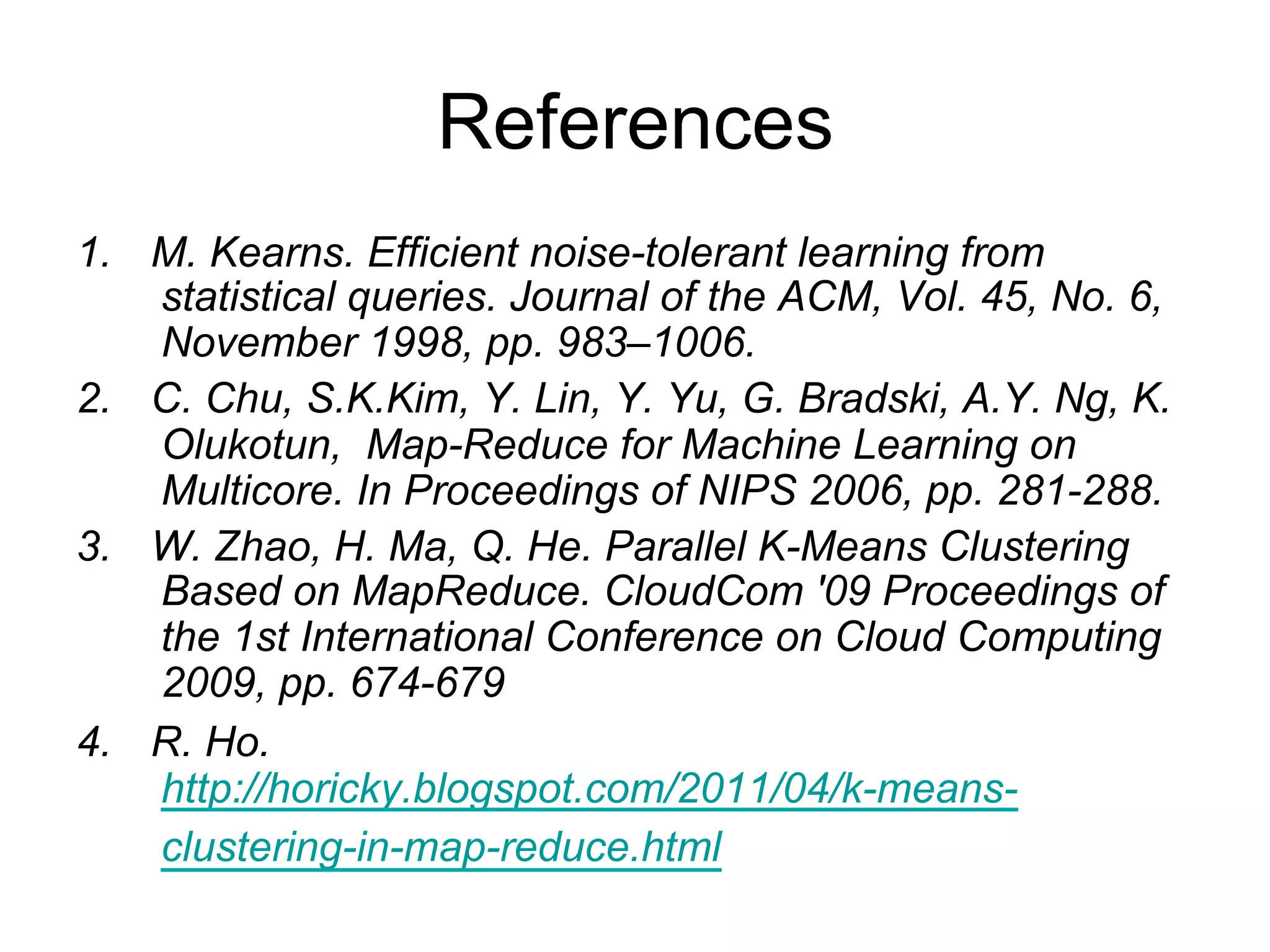 References
1.   M. Kearns. Efficient noise-tolerant learning from
     statistical queries. Journal of the ACM, Vol. 45, No. 6,
     November 1998, pp. 983–1006.
2.   C. Chu, S.K.Kim, Y. Lin, Y. Yu, G. Bradski, A.Y. Ng, K.
     Olukotun, Map-Reduce for Machine Learning on
     Multicore. In Proceedings of NIPS 2006, pp. 281-288.
3.   W. Zhao, H. Ma, Q. He. Parallel K-Means Clustering
     Based on MapReduce. CloudCom '09 Proceedings of
     the 1st International Conference on Cloud Computing
     2009, pp. 674-679
4.   R. Ho. http://horicky.blogspot.com/2011/04/k-means-
     clustering-in-map-reduce.html
 