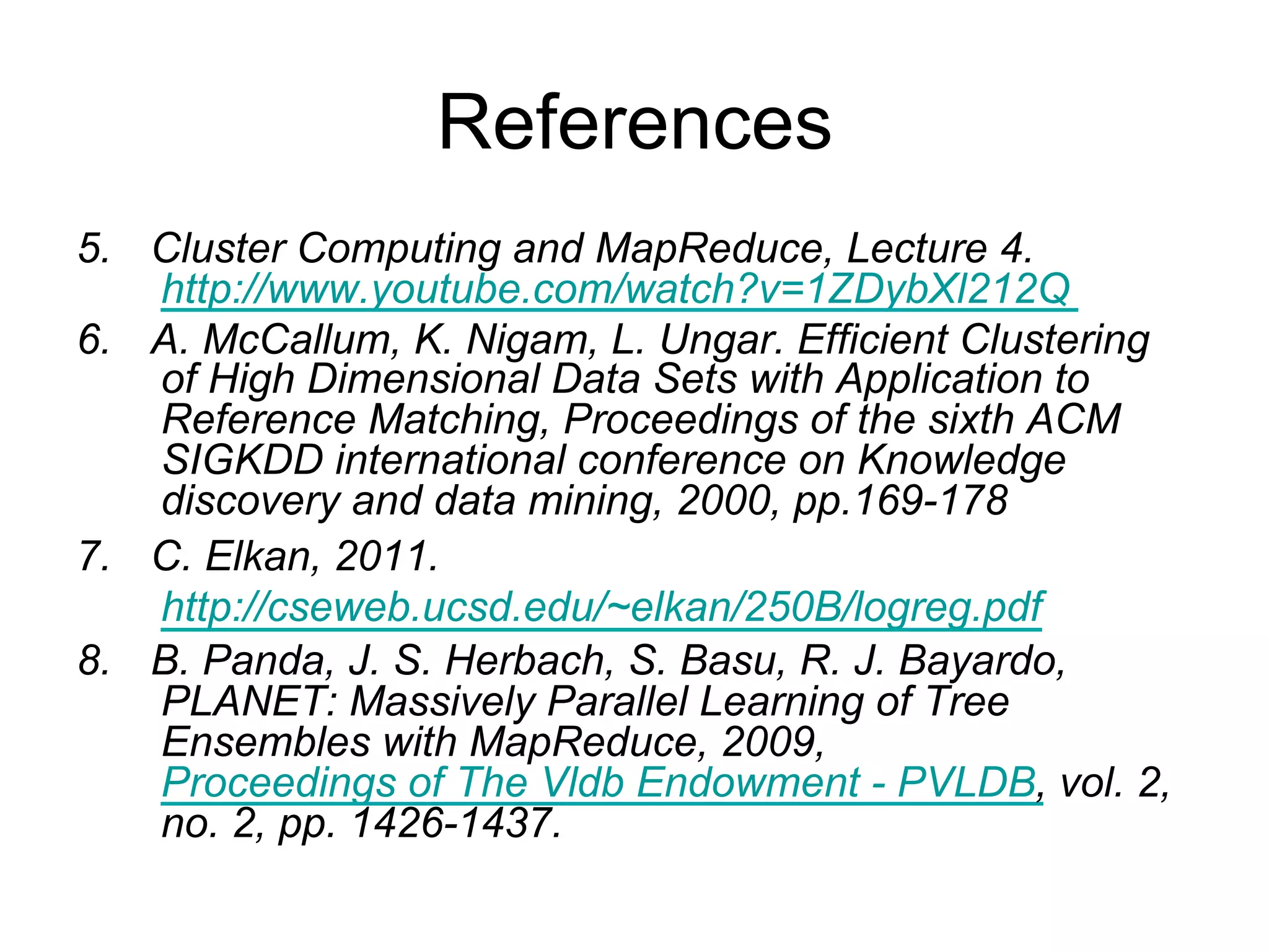 References
5.   Cluster Computing and MapReduce, Lecture 4.
     http://www.youtube.com/watch?v=1ZDybXl212Q
6.   A. McCallum, K. Nigam, L. Ungar. Efficient Clustering
     of High Dimensional Data Sets with Application to
     Reference Matching, Proceedings of the sixth ACM
     SIGKDD international conference on Knowledge
     discovery and data mining, 2000, pp.169-178
7.   C. Elkan, 2011.
     http://cseweb.ucsd.edu/~elkan/250B/logreg.pdf
8.   B. Panda, J. S. Herbach, S. Basu, R. J. Bayardo,
     PLANET: Massively Parallel Learning of Tree
     Ensembles with MapReduce, 2009, Proceedings of
     The Vldb Endowment - PVLDB, vol. 2, no. 2, pp. 1426-
     1437.
 