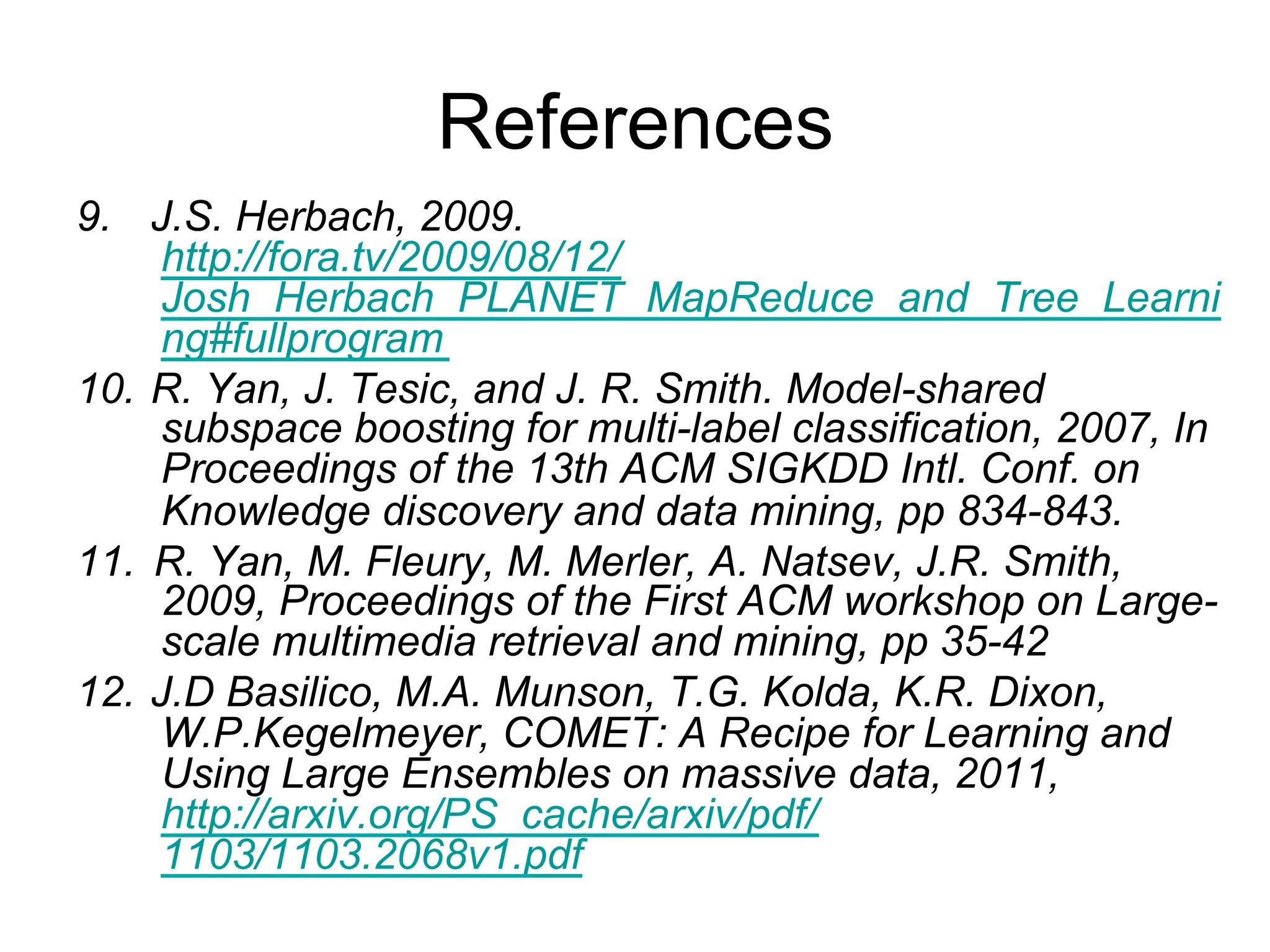 References
9.  J.S. Herbach, 2009.
    http://fora.tv/2009/08/12/Josh_Herbach_PLANET_MapR
    educe_and_Tree_Learning#fullprogram
10. R. Yan, J. Tesic, and J. R. Smith. Model-shared
    subspace boosting for multi-label classification, 2007, In
    Proceedings of the 13th ACM SIGKDD Intl. Conf. on
    Knowledge discovery and data mining, pp 834-843.
11. R. Yan, M. Fleury, M. Merler, A. Natsev, J.R. Smith,
    2009, Proceedings of the First ACM workshop on Large-
    scale multimedia retrieval and mining, pp 35-42
12. J.D Basilico, M.A. Munson, T.G. Kolda, K.R. Dixon,
    W.P.Kegelmeyer, COMET: A Recipe for Learning and
    Using Large Ensembles on massive data, 2011,
    http://arxiv.org/PS_cache/arxiv/pdf/1103/1103.2068v1.pd
    f
 