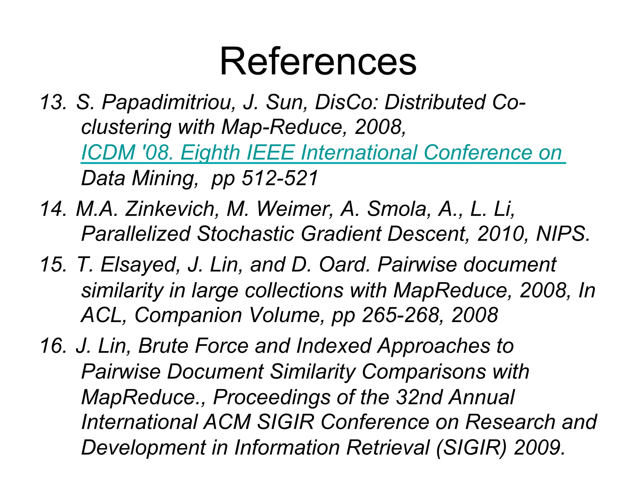 References
13. S. Papadimitriou, J. Sun, DisCo: Distributed Co-
    clustering with Map-Reduce, 2008,ICDM '08. Eighth
    IEEE International Conference on Data Mining, pp
    512-521
14. M.A. Zinkevich, M. Weimer, A. Smola, A., L. Li,
    Parallelized Stochastic Gradient Descent, 2010, NIPS.
15. T. Elsayed, J. Lin, and D. Oard. Pairwise document
    similarity in large collections with MapReduce, 2008, In
    ACL, Companion Volume, pp 265-268, 2008
16. J. Lin, Brute Force and Indexed Approaches to
    Pairwise Document Similarity Comparisons with
    MapReduce., Proceedings of the 32nd Annual
    International ACM SIGIR Conference on Research and
    Development in Information Retrieval (SIGIR) 2009.
 