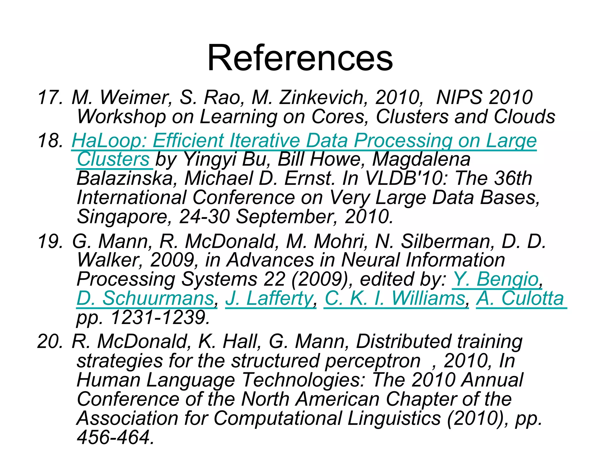 References
17. M. Weimer, S. Rao, M. Zinkevich, 2010, NIPS 2010
    Workshop on Learning on Cores, Clusters and Clouds
18. HaLoop: Efficient Iterative Data Processing on Large
    Clusters by Yingyi Bu, Bill Howe, Magdalena
    Balazinska, Michael D. Ernst. In VLDB'10: The 36th
    International Conference on Very Large Data Bases,
    Singapore, 24-30 September, 2010.
19. G. Mann, R. McDonald, M. Mohri, N. Silberman, D. D.
    Walker, 2009, in Advances in Neural Information
    Processing Systems 22 (2009), edited by: Y. Bengio, D.
    Schuurmans, J. Lafferty, C. K. I. Williams, A. Culotta
    pp. 1231-1239.
20. R. McDonald, K. Hall, G. Mann, Distributed training
    strategies for the structured perceptron , 2010, In
    Human Language Technologies: The 2010 Annual
    Conference of the North American Chapter of the
    Association for Computational Linguistics (2010), pp.
    456-464.
 