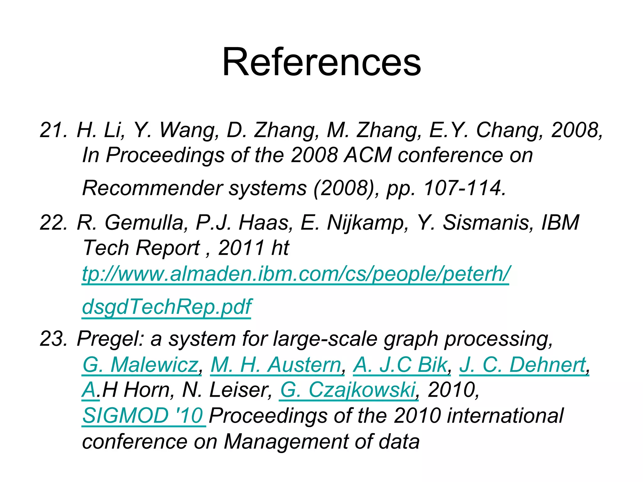 References
21. H. Li, Y. Wang, D. Zhang, M. Zhang, E.Y. Chang,
    2008, In Proceedings of the 2008 ACM conference on
    Recommender systems (2008), pp. 107-114.
22. R. Gemulla, P.J. Haas, E. Nijkamp, Y. Sismanis, IBM
    Tech Report , 2011
    http://www.almaden.ibm.com/cs/people/peterh/dsgdTe
    chRep.pdf
23. Pregel: a system for large-scale graph processing, G.
    Malewicz, M. H. Austern, A. J.C Bik, J. C. Dehnert, A.H
    Horn, N. Leiser, G. Czajkowski, 2010, SIGMOD
    '10 Proceedings of the 2010 international conference
    on Management of data
 