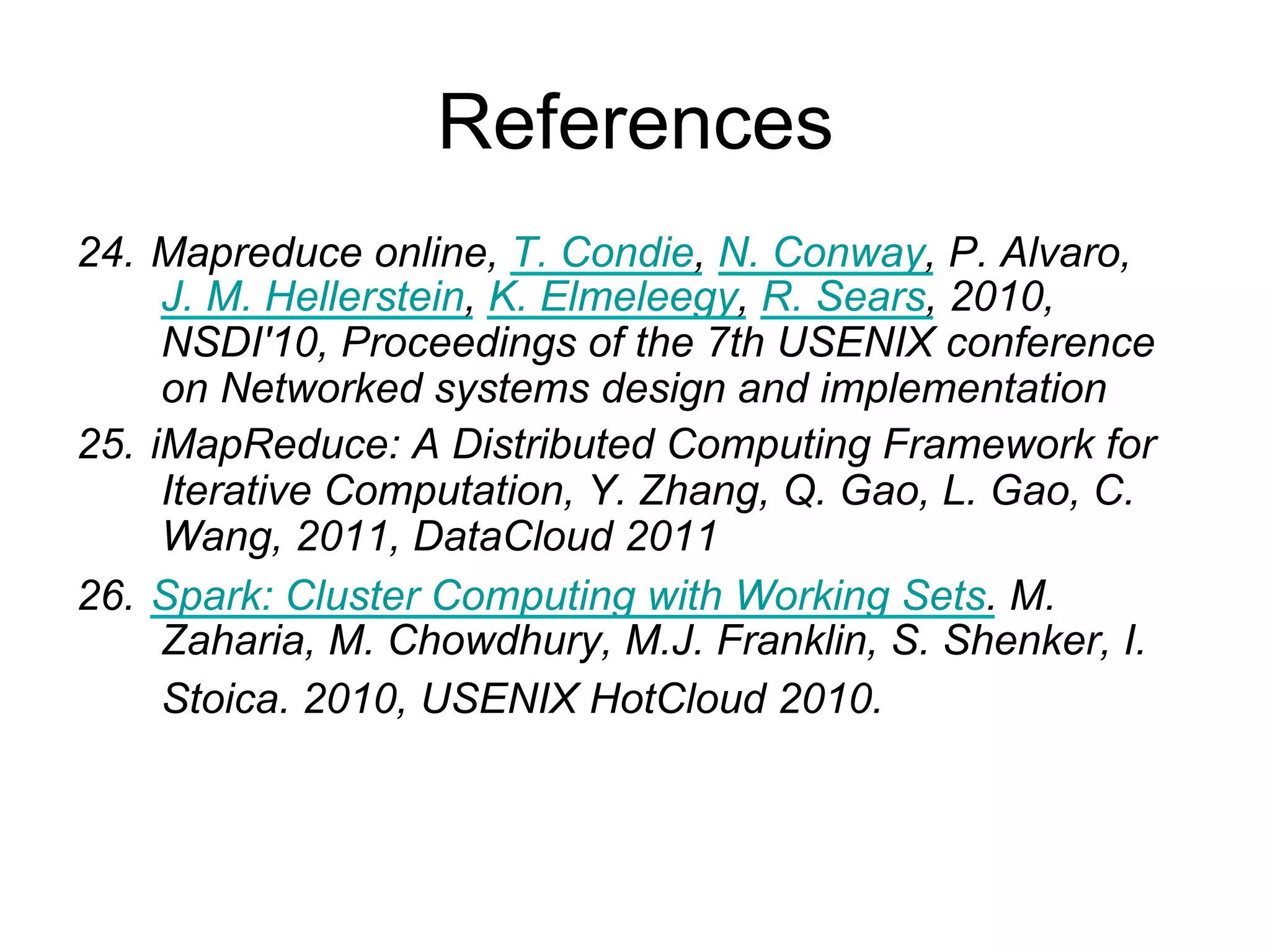 References
24. Mapreduce online, T. Condie, N. Conway, P. Alvaro, J.
    M. Hellerstein, K. Elmeleegy, R. Sears, 2010, NSDI'10,
    Proceedings of the 7th USENIX conference on
    Networked systems design and implementation
25. iMapReduce: A Distributed Computing Framework for
    Iterative Computation, Y. Zhang, Q. Gao, L. Gao, C.
    Wang, 2011, DataCloud 2011
26. Spark: Cluster Computing with Working Sets. M.
    Zaharia, M. Chowdhury, M.J. Franklin, S. Shenker, I.
    Stoica. 2010, USENIX HotCloud 2010.
27. Mining frequent patterns without candidate generation,
    J. Han, J. Pei,Y. Yin. 2000, In SIGMOD, 2000.
 