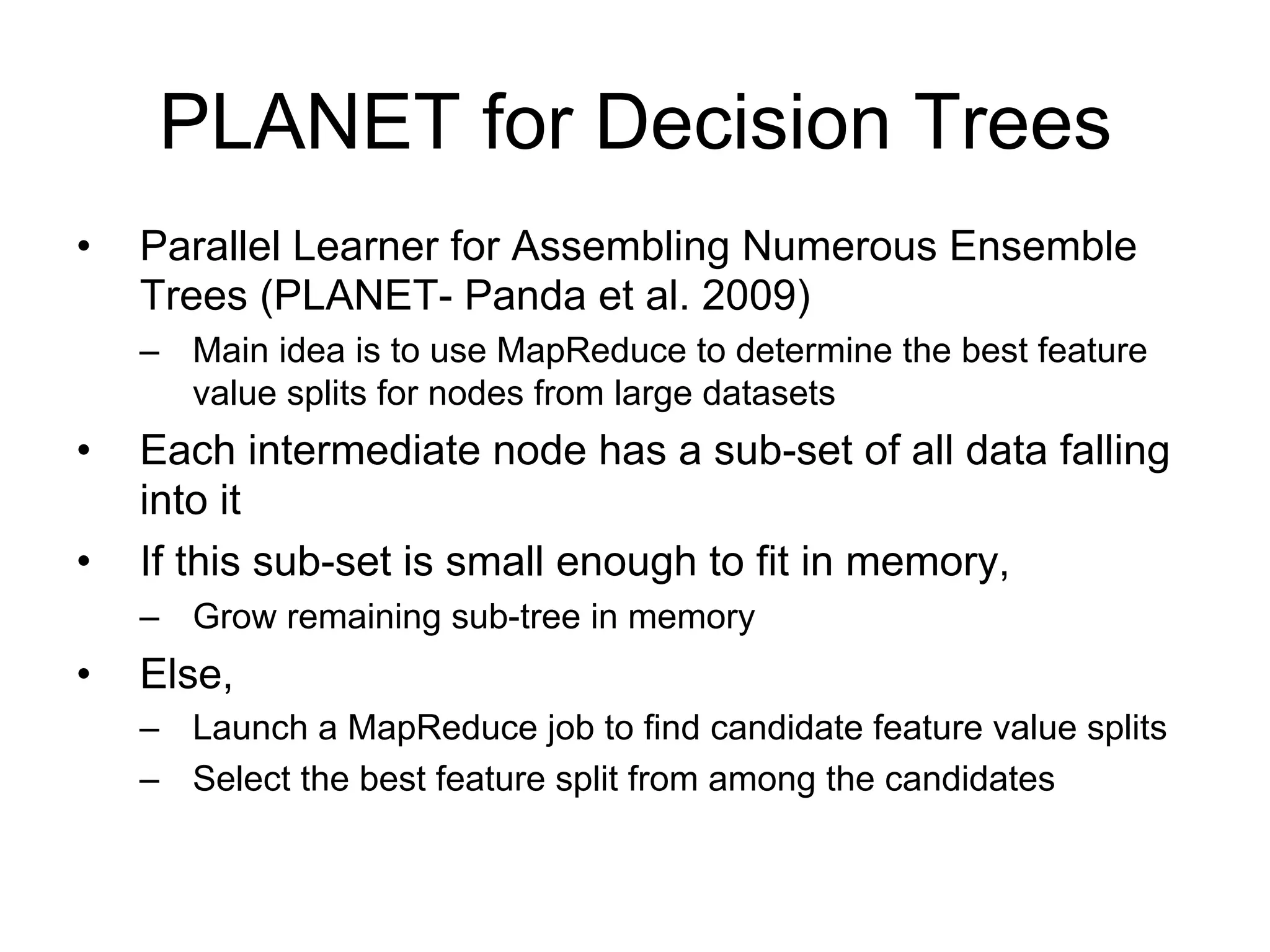 PLANET for Decision Trees
•   Parallel Learner for Assembling Numerous Ensemble
    Trees (PLANET- Panda et al. 2009)
    – Main idea is to use MapReduce to determine the best feature
      value splits for nodes from large datasets
•   Each intermediate node has a sub-set of all data falling
    into it
•   If this sub-set is small enough to fit in memory,
    – Grow remaining sub-tree in memory
•   Else,
    – Launch a MapReduce job to find candidate feature value splits
    – Select the best feature split from among the candidates
 