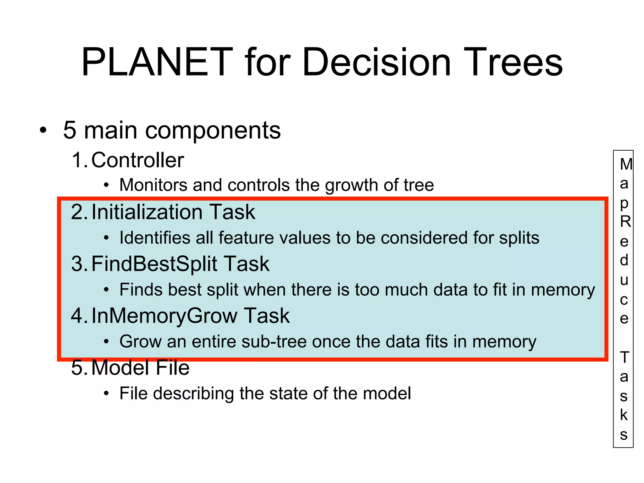 PLANET for Decision Trees
• 5 main components
  1. Controller                                                        M
     • Monitors and controls the growth of tree                        a
                                                                       p
  2. Initialization Task                                               R
     • Identifies all feature values to be considered for splits       e
  3. FindBestSplit Task                                                d
                                                                       u
     • Finds best split when there is too much data to fit in memory
                                                                       c
  4. InMemoryGrow Task                                                 e
     • Grow an entire sub-tree once the data fits in memory
                                                                       T
  5. Model File                                                        a
     • File describing the state of the model                          s
                                                                       k
                                                                       s
 