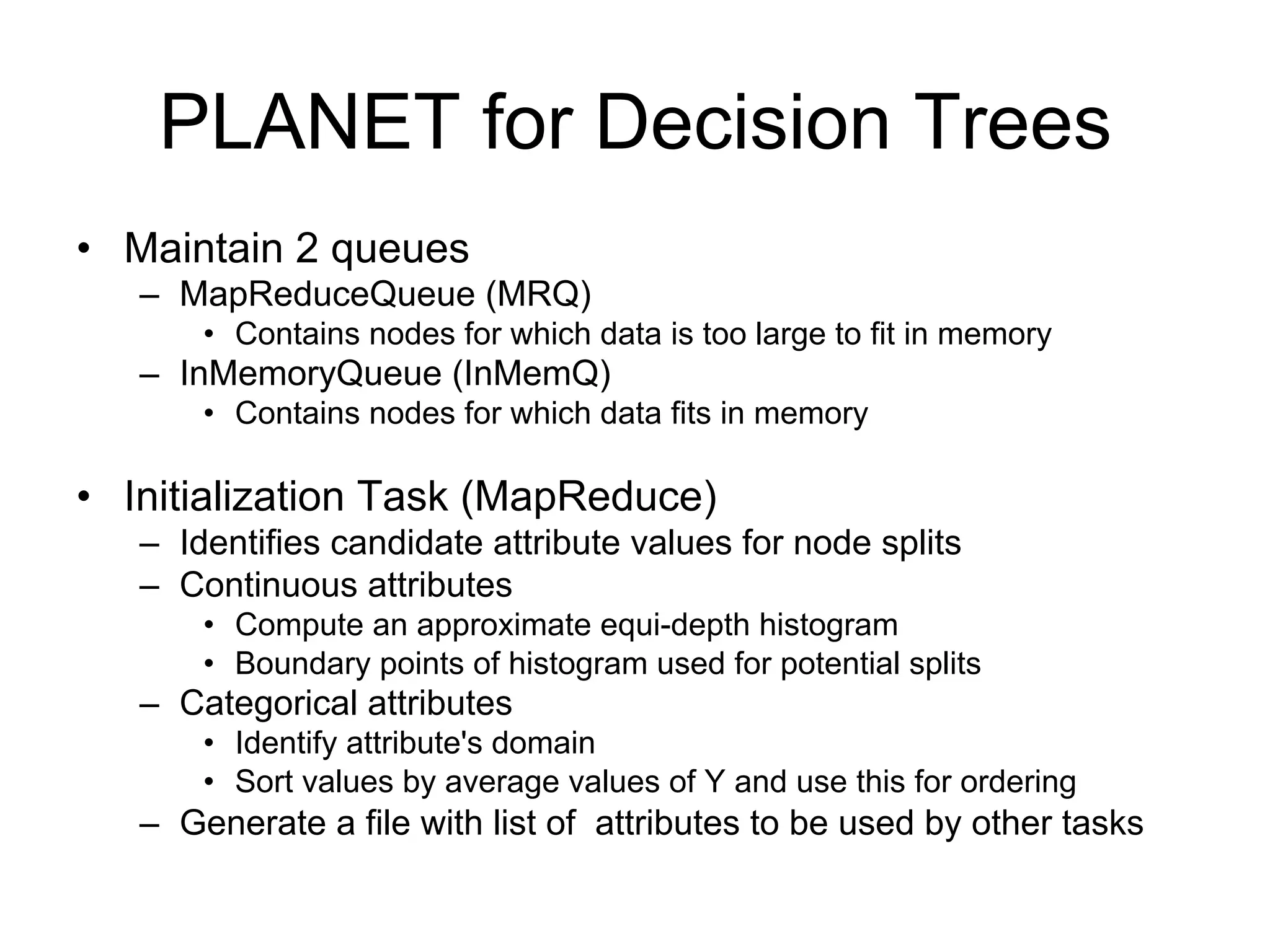 PLANET for Decision Trees
• Maintain 2 queues
   – MapReduceQueue (MRQ)
       • Contains nodes for which data is too large to fit in memory
   – InMemoryQueue (InMemQ)
       • Contains nodes for which data fits in memory

• Initialization Task (MapReduce)
   – Identifies candidate attribute values for node splits
   – Continuous attributes
       • Compute an approximate equi-depth histogram
       • Boundary points of histogram used for potential splits
   – Categorical attributes
       • Identify attribute's domain
       • Sort values by average values of Y and use this for ordering
   – Generate a file with list of attributes to be used by other tasks
 