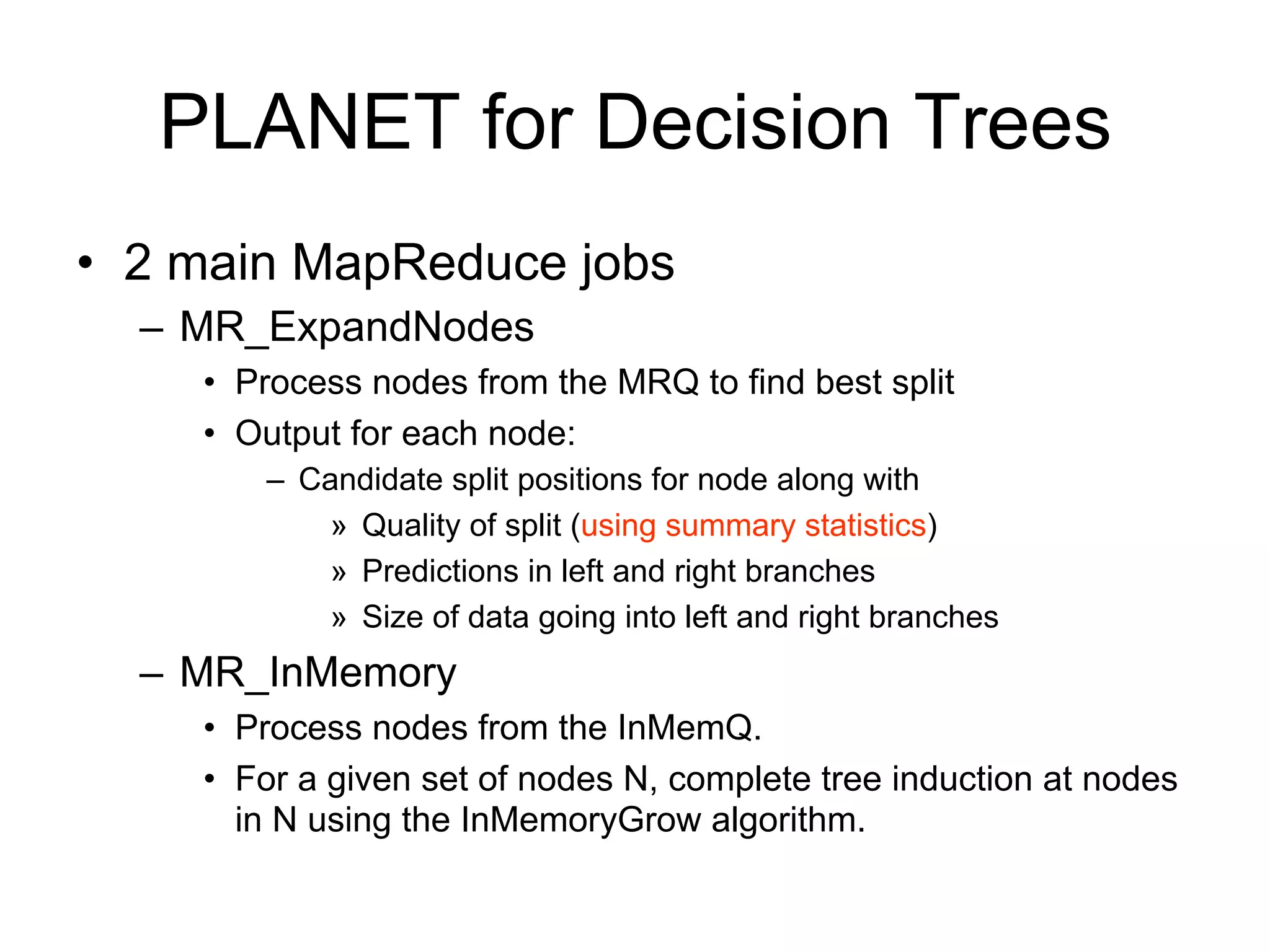 PLANET for Decision Trees
• 2 main MapReduce jobs
  – MR_ExpandNodes
    • Process nodes from the MRQ to find best split
    • Output for each node:
        – Candidate split positions for node along with
            » Quality of split (using summary statistics)
            » Predictions in left and right branches
            » Size of data going into left and right branches
  – MR_InMemory
    • Process nodes from the InMemQ.
    • For a given set of nodes N, complete tree induction at nodes
      in N using the InMemoryGrow algorithm.
 
