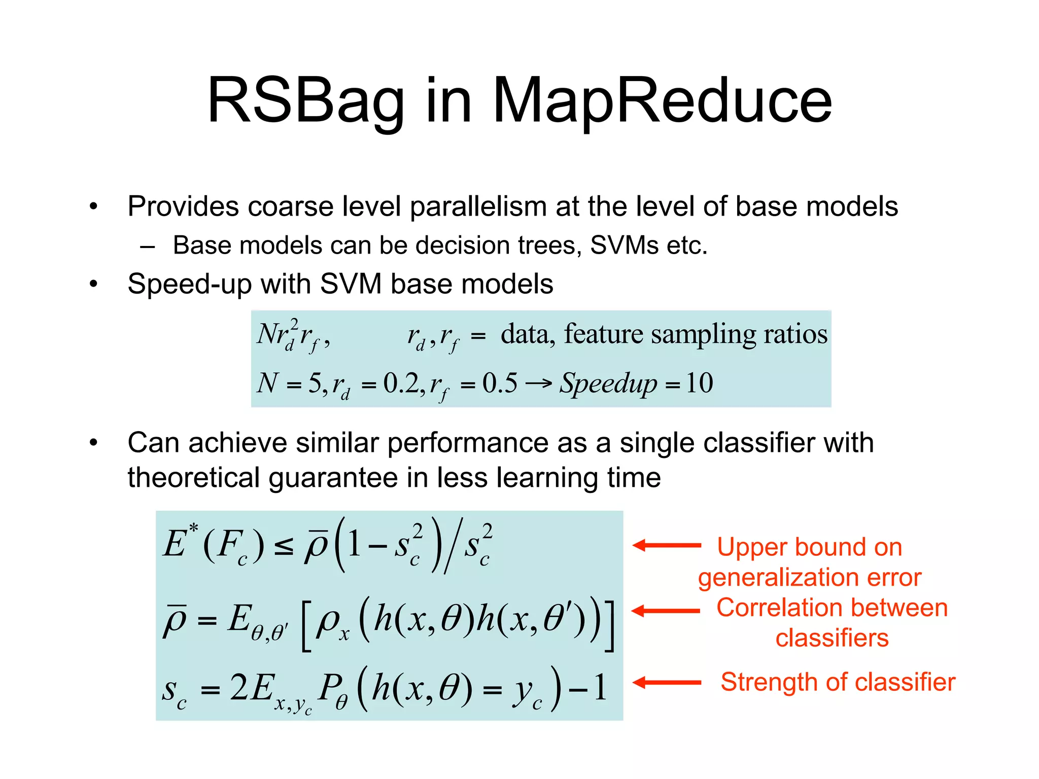 RSBag in MapReduce
• Provides coarse level parallelism at the level of base models
    – Base models can be decision trees, SVMs etc.
• Speed-up with SVM base models
             Nrd2 rf ,       rd , rf  data, feature sampling ratios
             N  5, rd  0.2, rf  0.5  Speedup  10

• Can achieve similar performance as a single classifier with
  theoretical guarantee in less learning time

                         
     E * ( Fc )   1  sc2       sc2                  Upper bound on
                                                       generalization error
       E ,    x  h( x, )h( x, )  
                                            
                                                        Correlation between
                                                             classifiers
     sc  2 Ex , yc P  h( x,  )  yc   1
                     
                                                          Strength of classifier
 