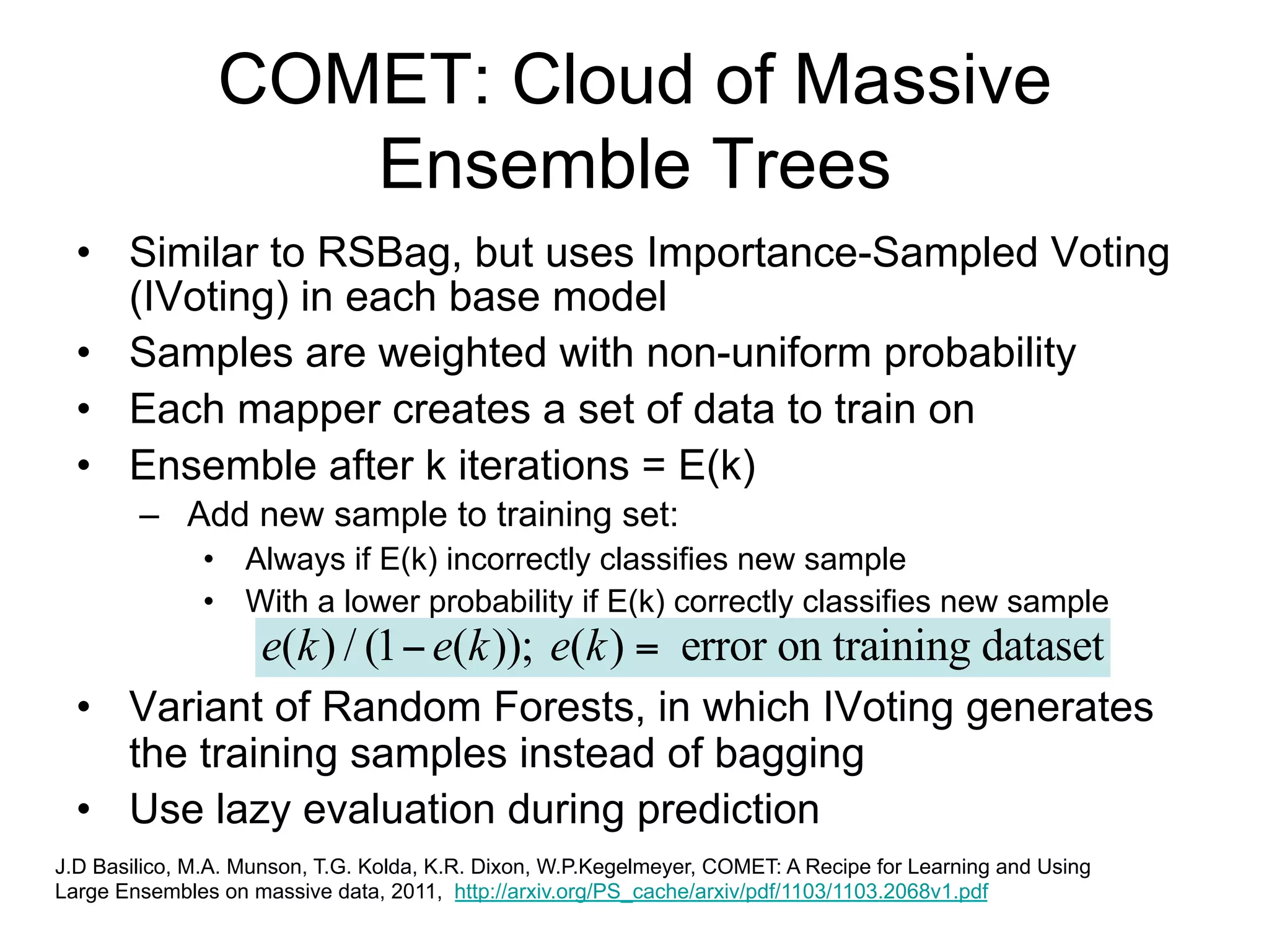 COMET: Cloud of Massive
                   Ensemble Trees
  • Similar to RSBag, but uses Importance-Sampled Voting
    (IVoting) in each base model
  • Samples are weighted with non-uniform probability
  • Each mapper creates a set of data to train on
  • Ensemble after k iterations = E(k)
        – Add new sample to training set:
               • Always if E(k) incorrectly classifies new sample
               • With a lower probability if E(k) correctly classifies new sample
            e(k ) / (1  e(k )); e(k )  error on training dataset
  • Variant of Random Forests, in which IVoting generates
    the training samples instead of bagging
  • Use lazy evaluation during prediction
J.D Basilico, M.A. Munson, T.G. Kolda, K.R. Dixon, W.P.Kegelmeyer, COMET: A Recipe for Learning and Using
Large Ensembles on massive data, 2011, http://arxiv.org/PS_cache/arxiv/pdf/1103/1103.2068v1.pdf
 
