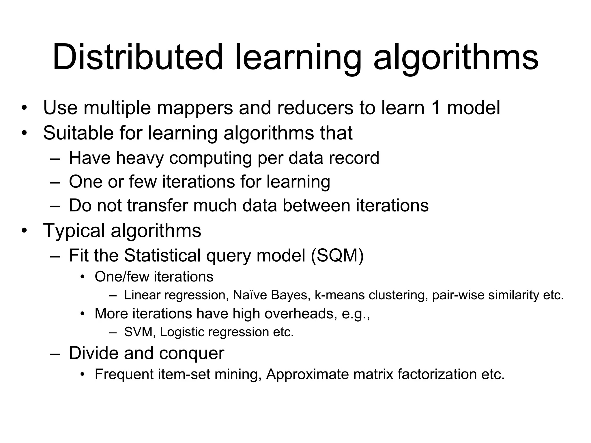 Distributed learning algorithms
• Use multiple mappers and reducers to learn 1 model
• Suitable for learning algorithms that
   – Have heavy computing per data record
   – One or few iterations for learning
   – Do not transfer much data between iterations
• Typical algorithms
   – Fit the Statistical query model (SQM)
      • One/few iterations
          – Linear regression, Naïve Bayes, k-means clustering, pair-wise similarity etc.
      • More iterations have high overheads, e.g.,
          – SVM, Logistic regression etc.
   – Divide and conquer
      • Frequent item-set mining, Approximate matrix factorization etc.
 