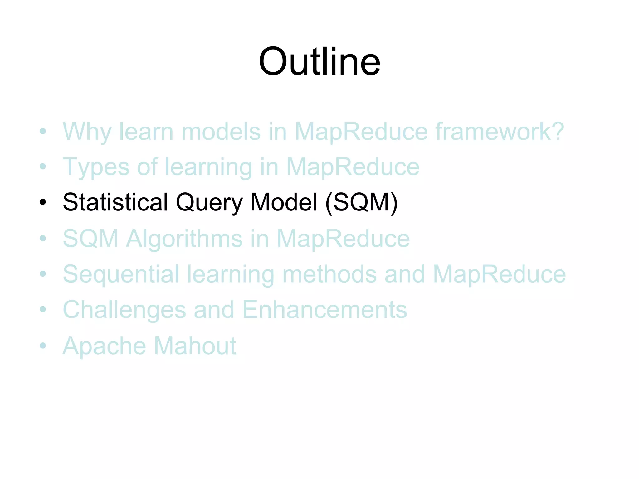 Outline
•   Why learn models in MapReduce framework?
•   Types of learning in MapReduce
•   Statistical Query Model (SQM)
•   SQM Algorithms in MapReduce
•   Sequential learning methods and MapReduce
•   Challenges and Enhancements
•   Apache Mahout
 
