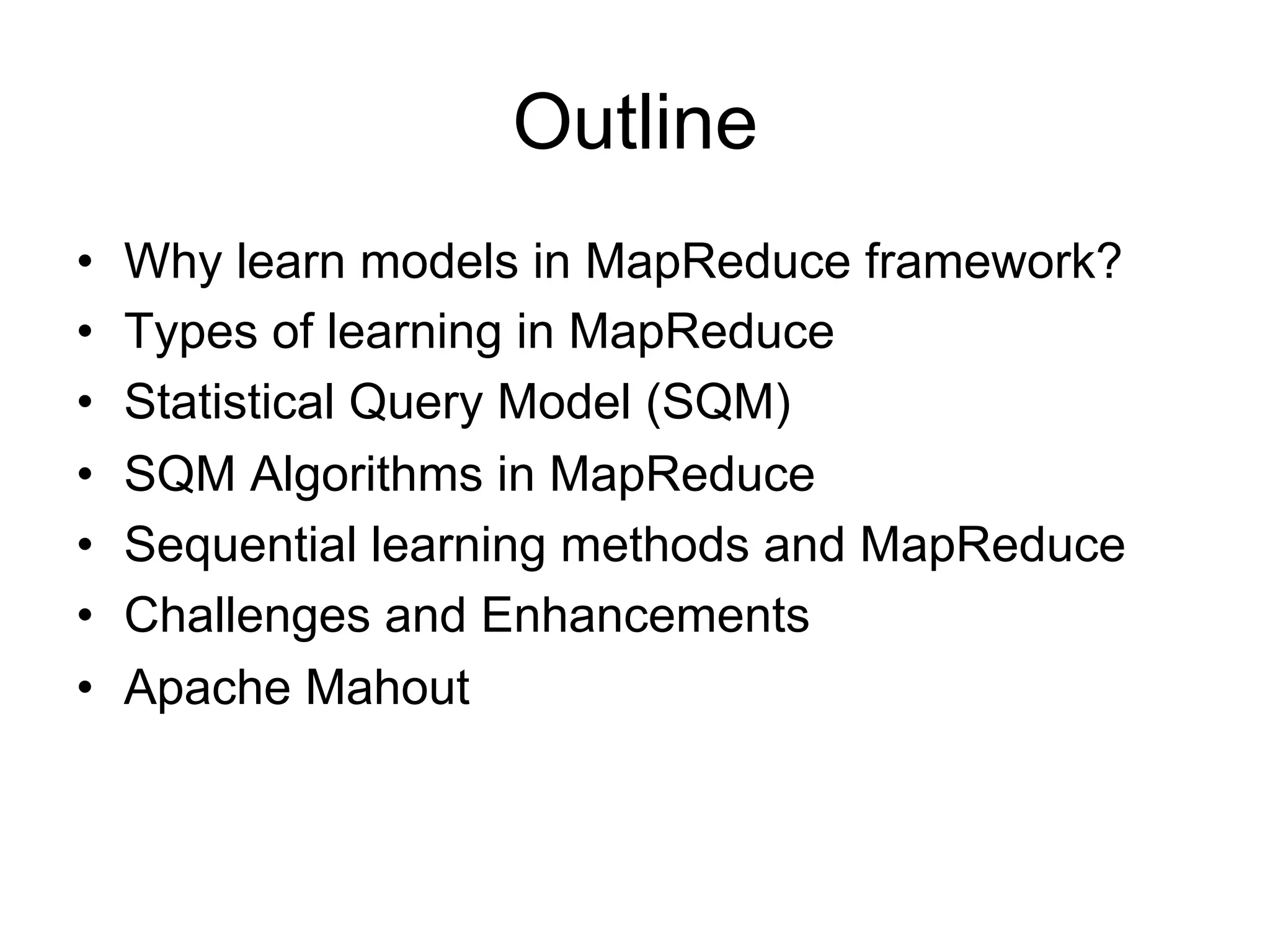 Outline
•   Why learn models in MapReduce framework?
•   Types of learning in MapReduce
•   Statistical Query Model (SQM)
•   SQM Algorithms in MapReduce
•   Sequential learning methods and MapReduce
•   Challenges and Enhancements
•   Apache Mahout
 