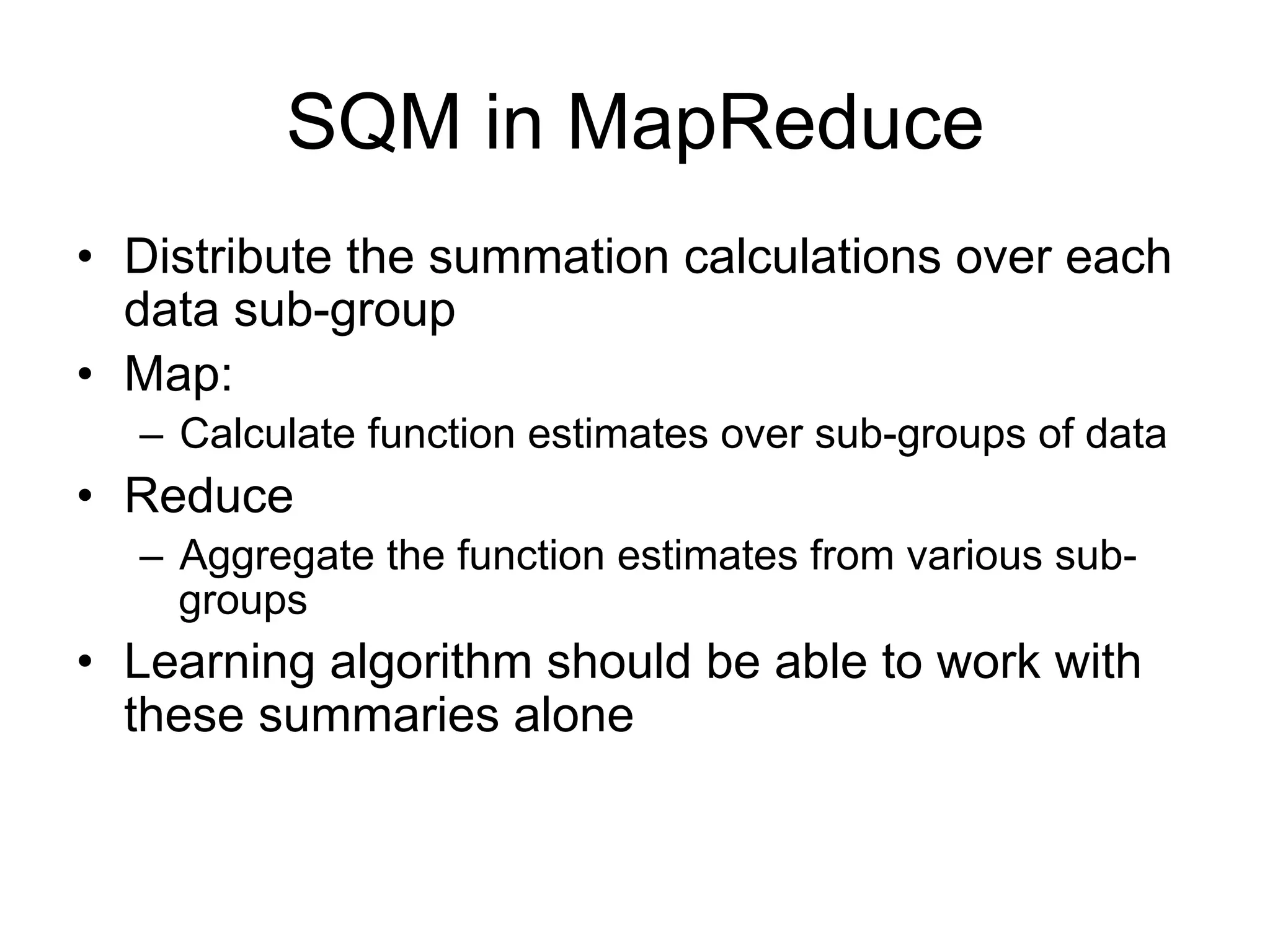 SQM in MapReduce
• Distribute the summation calculations over each
  data sub-group
• Map:
  – Calculate function estimates over sub-groups of data
• Reduce
  – Aggregate the function estimates from various sub-
    groups
• Learning algorithm should be able to work with
  these summaries alone
 