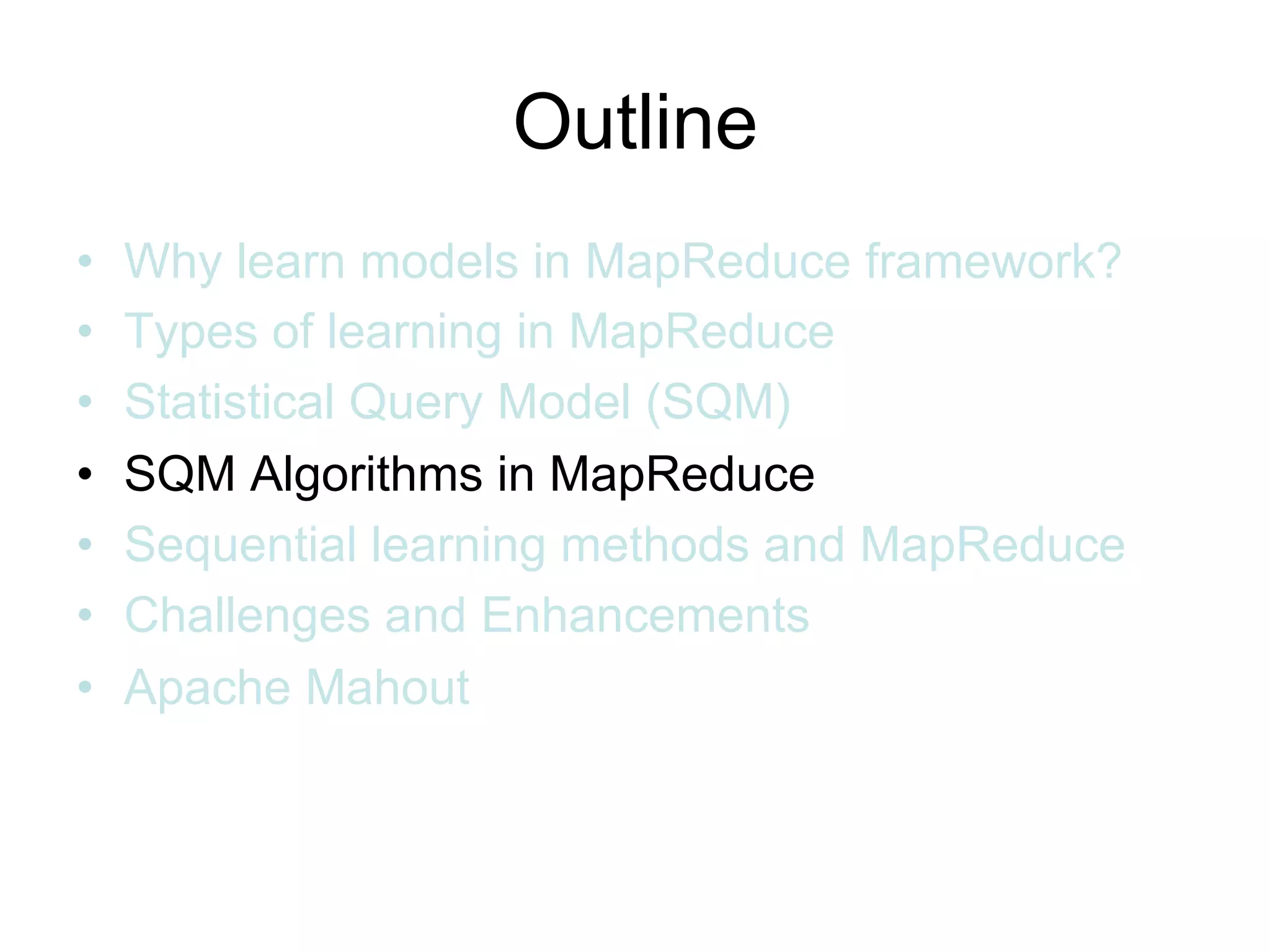 Outline
•   Why learn models in MapReduce framework?
•   Types of learning in MapReduce
•   Statistical Query Model (SQM)
•   SQM Algorithms in MapReduce
•   Sequential learning methods and MapReduce
•   Challenges and Enhancements
•   Apache Mahout
 