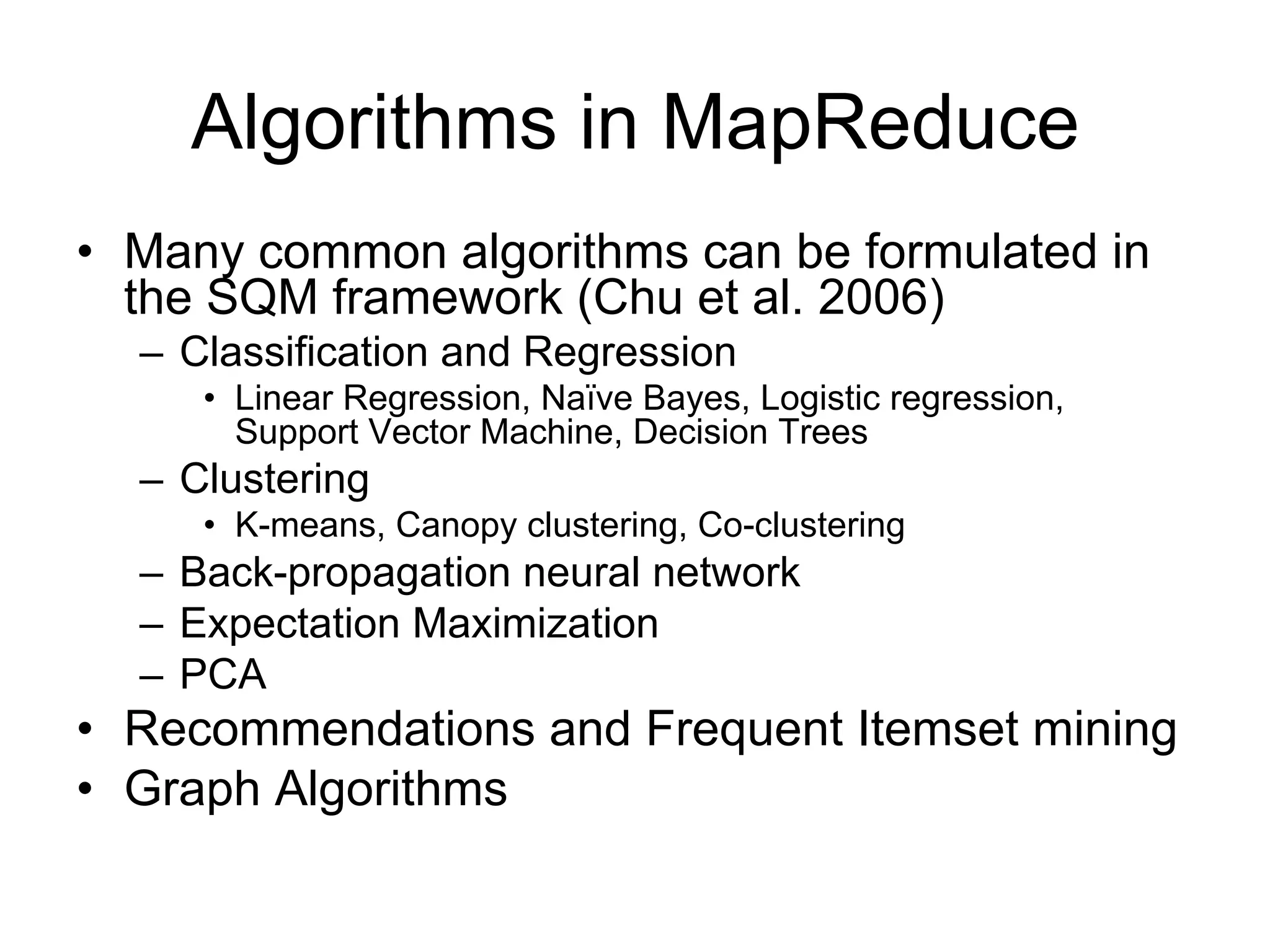 Algorithms in MapReduce
• Many common algorithms can be formulated in
  the SQM framework (Chu et al. 2006)
  – Classification and Regression
     • Linear Regression, Naïve Bayes, Logistic regression,
       Support Vector Machine, Decision Trees
  – Clustering
     • K-means, Canopy clustering, Co-clustering
  – Back-propagation neural network
  – Expectation Maximization
  – PCA
• Recommendations and Frequent Itemset mining
• Graph Algorithms
 