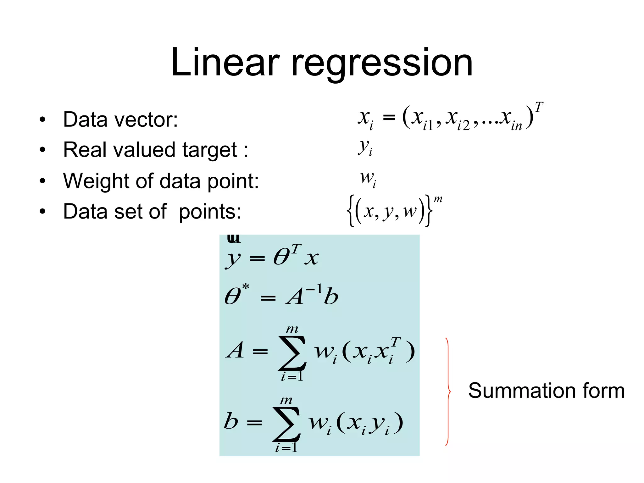 Linear regression
•   Data vector:                    xi  ( xi1 , xi 2 ,...xin )T
•   Real valued target :            yi
•   Weight of data point:           wi
                                    x, y, w
                                               m
•   Data set of points:

                     y T x
                     *  A1b
                             m
                     A   wi ( xi xiT )
                            i 1
                            m                       Summation form
                     b   wi ( xi yi )
                            i 1
 