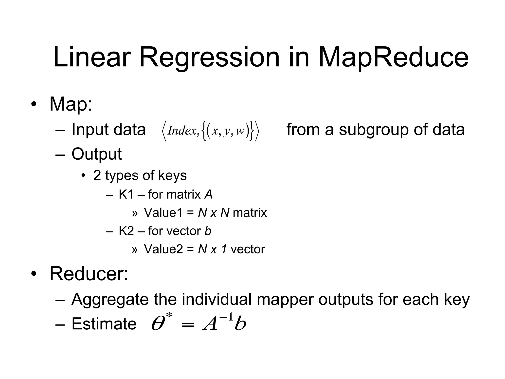 Linear Regression in MapReduce
• Map:
  – Input data     Index,  x, y, w   from a subgroup of data
  – Output
     • 2 types of keys
         – K1 – for matrix A
             » Value1 = N x N matrix
         – K2 – for vector b
             » Value2 = N x 1 vector

• Reducer:
  – Aggregate the individual mapper outputs for each key
  – Estimate   A b
                *      1
 