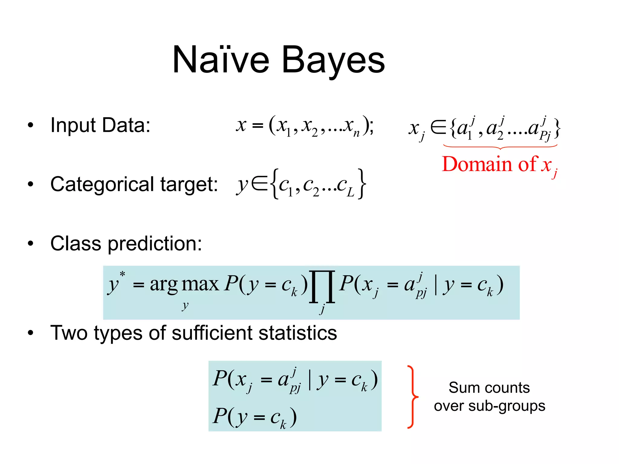 Naïve Bayes
• Input Data:             x  ( x1 , x2 ,...xn );     x j {a1j , a2j ....aPj }
                                                                           j


                                                           Domain of x j
• Categorical target: y  c1 , c2 ...cL 

• Class prediction:     Class prior         Conditional probability table (CPT)

          y*  arg max P( y  ck ) P( x j  a pj | y  ck )
                                               j

                   y                    j

• Two types of sufficient statistics

                       P( x j  a pj | y  ck )
                                  j
                                                            Sum counts
                       P( y  ck )                        over sub-groups
 