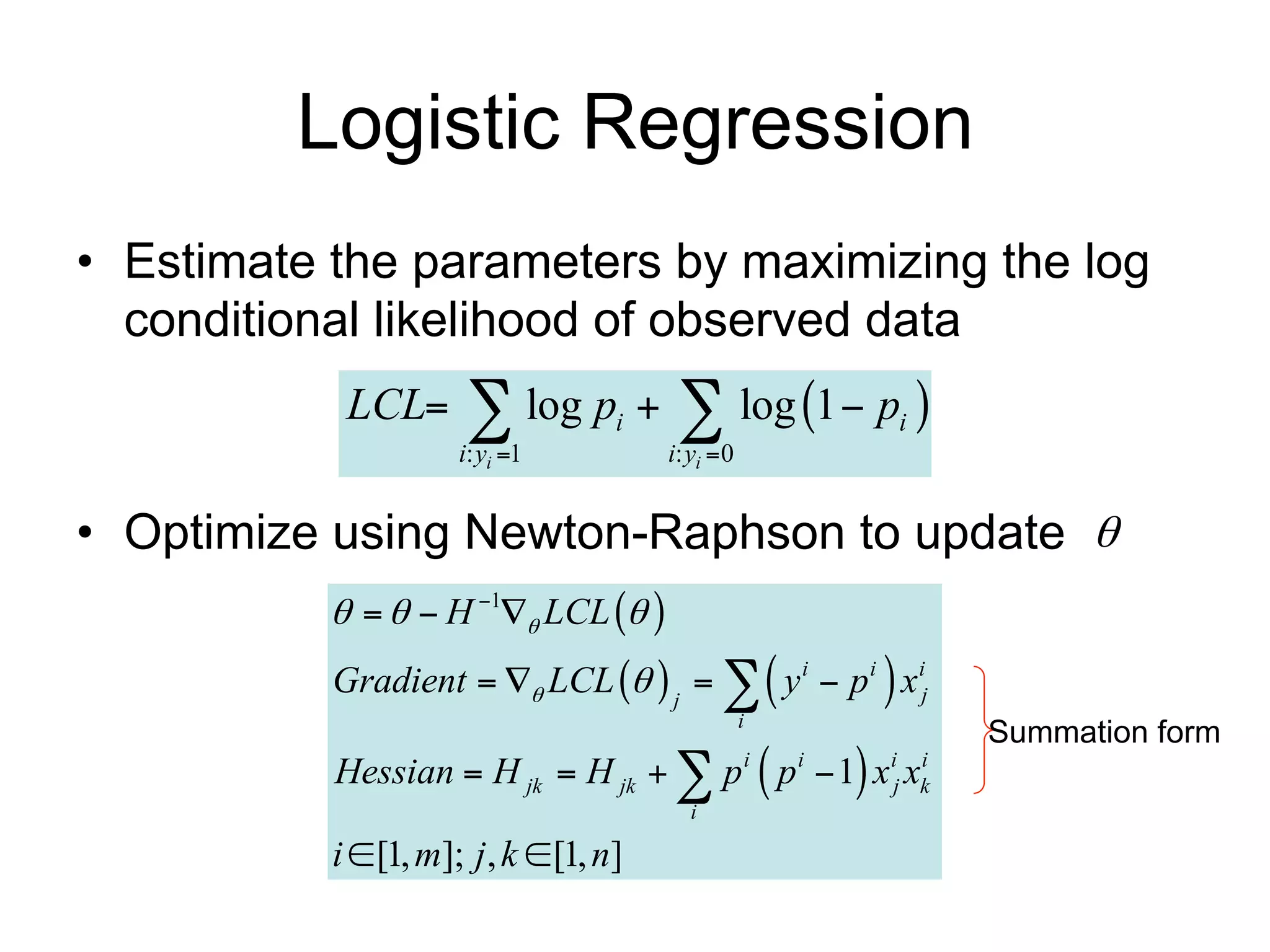 Logistic Regression
• Estimate the parameters by maximizing the log
  conditional likelihood of observed data
              LCL       log p   log 1  p 
                        i: yi 1
                                      i
                                            i: yi 0
                                                               i



• Optimize using Newton-Raphson to update 
                 H 1 LCL  
             Gradient   LCL   j    y i  p i  x ij
                                                       i
                                                                   Summation form
             Hessian  H jk  H jk   p  p  1 x x  i   i   i i
                                                               j k
                                              i

             i  [1, m]; j , k  [1, n]
      Data                                Features
 