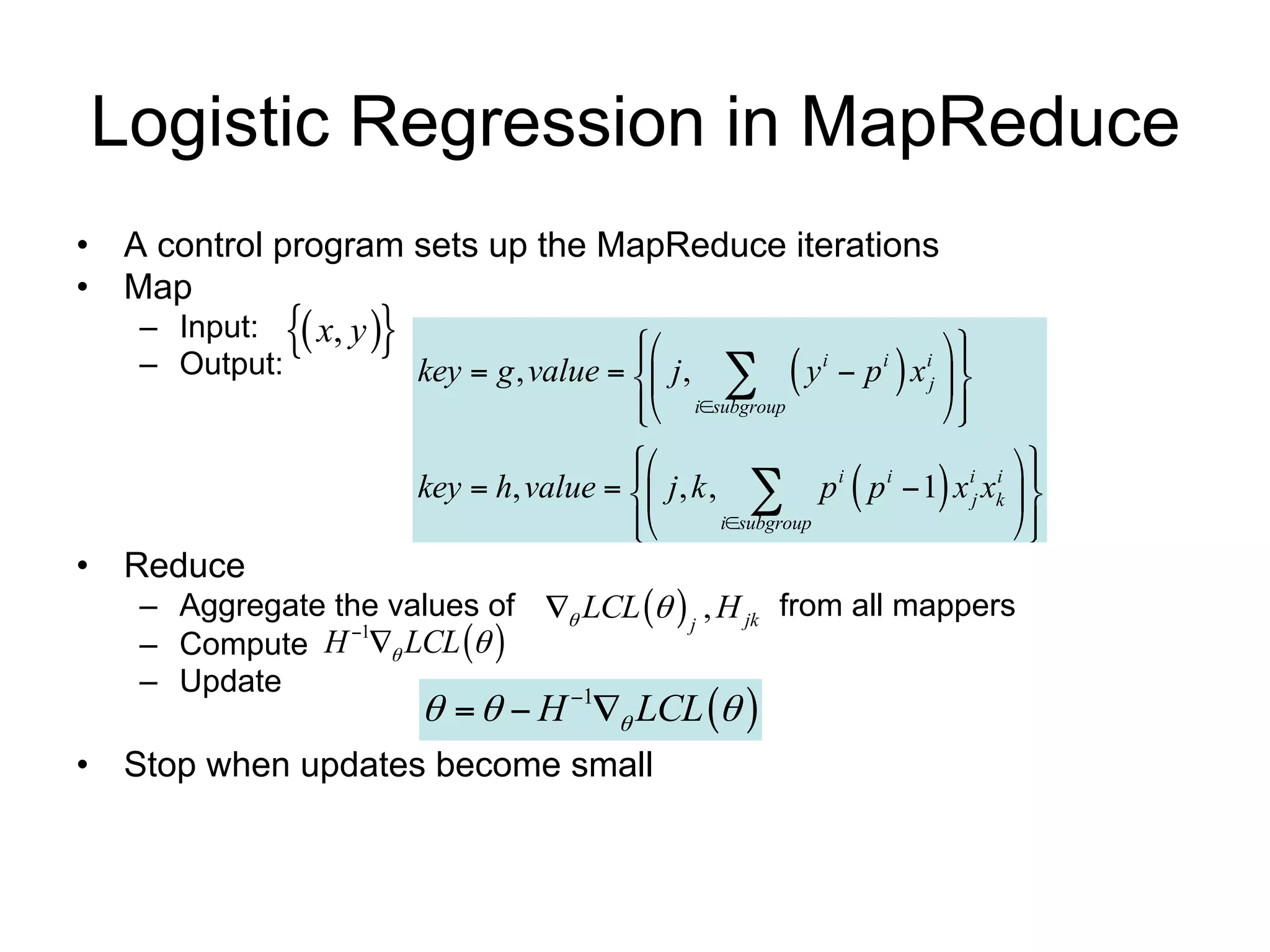 Logistic Regression in MapReduce
• A control program sets up the MapReduce iterations
• Map
   – Input:  x, y 
                                                              
   – Output:                                                
                       key  g , value   j ,  y i  p i x ij  
                                          isubgroup
                                                                
                                         
                                                                      
                                                                    i i 
                                                                
                       key  h, value   j , k ,  p p  1 x j xk  
                                                             i i

                                         
                                                 isubgroup           
                                                                        
• Reduce
   – Aggregate the values of  LCL   j , H jk from all mappers
   – Compute H  LCL  
                1

   – Update
                           H  LCL  
                              1


• Stop when updates become small                1 update per iteration
 
