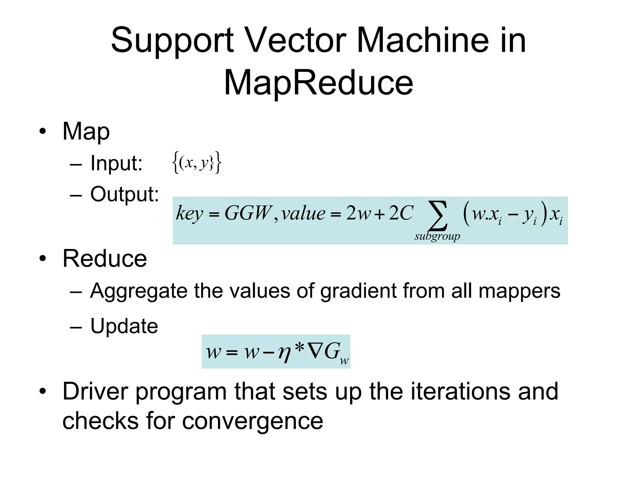 Support Vector Machine in
            MapReduce
• Map
  – Input: ( x, y}
  – Output:
            key  GGW , value  2w  2C       w.x  y  x
                                          subgroup
                                                     i   i   i


• Reduce
  – Aggregate the values of gradient from all mappers
  – Update
                w  w  * Gw
• Driver program sets up the iterations and checks
  for convergence
 