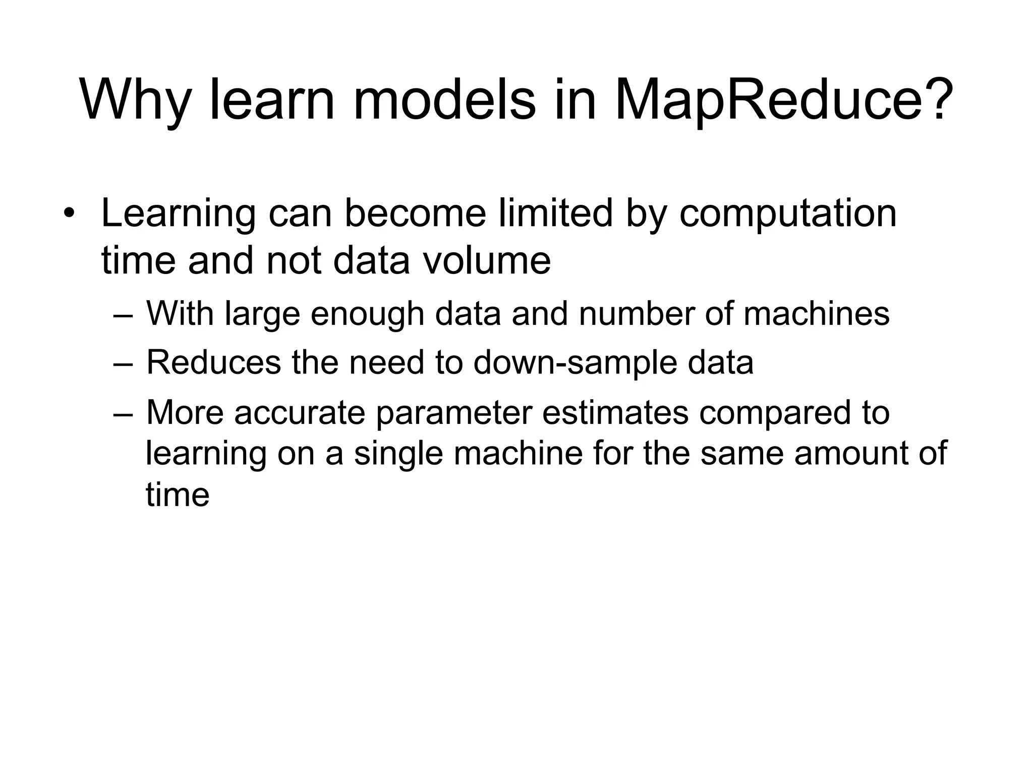 Why learn models in MapReduce?
• Learning can become limited by computation
  time and not data volume
  – With large enough data and number of machines
  – Reduces the need to down-sample data
  – More accurate parameter estimates compared to
    learning on a single machine for the same amount of
    time
 