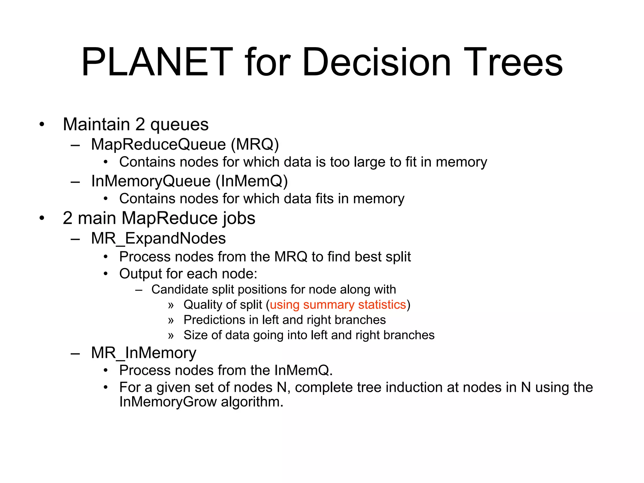 PLANET for Decision Trees
• Maintain 2 queues
   – MapReduceQueue (MRQ)
      • Contains nodes for which data is too large to fit in memory
   – InMemoryQueue (InMemQ)
      • Contains nodes for which data fits in memory
• 2 main MapReduce jobs
   – MR_ExpandNodes
      • Process nodes from the MRQ to find best split
      • Output for each node:
           – Candidate split positions for node along with
               » Quality of split (using summary statistics)
               » Predictions in left and right branches
               » Size of data going into left and right branches
   – MR_InMemory
      • Process nodes from the InMemQ.
      • For a given set of nodes N, complete tree induction at nodes in N using the
        InMemoryGrow algorithm.
 