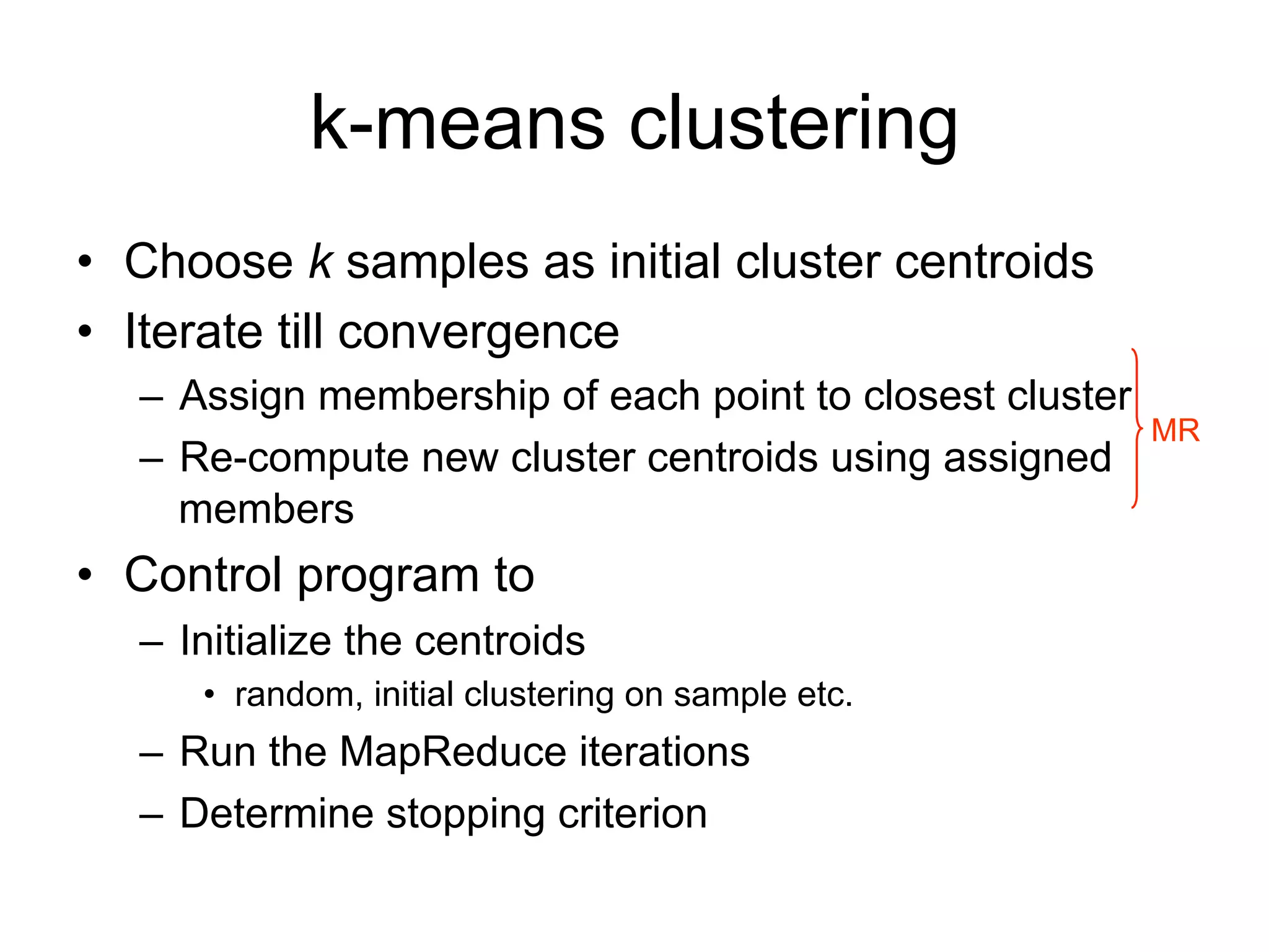 k-means clustering
• Choose k samples as initial cluster centroids
• Iterate till convergence
  – Assign membership of each point to closest cluster
                                                         MR
  – Re-compute new cluster centroids using assigned
    members
• Control program to
  – Initialize the centroids
     • random, initial clustering on sample etc.
  – Run the MapReduce iterations
  – Determine stopping criterion
 