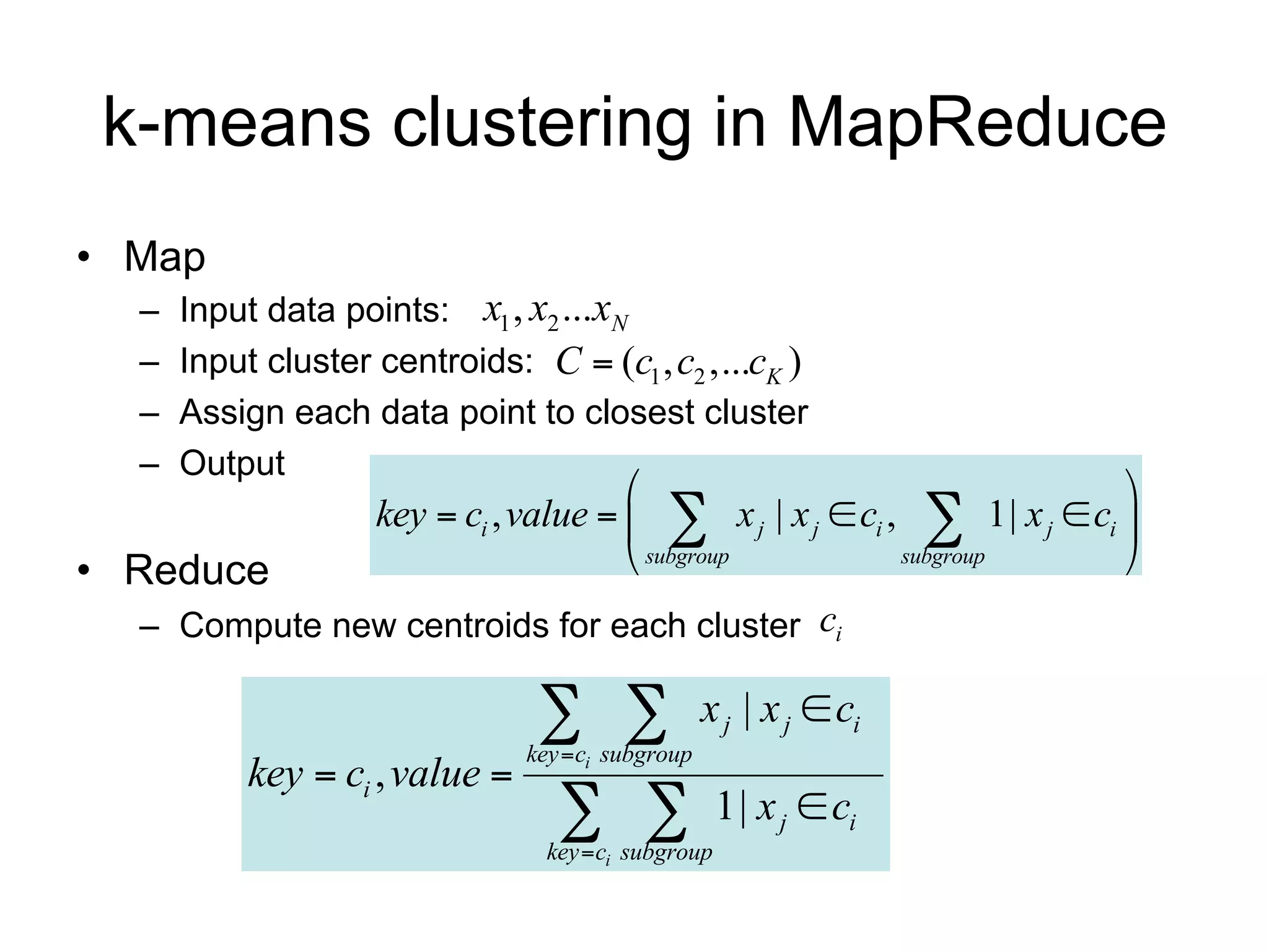 k-means clustering in MapReduce
• Map
  –   Input data points: x1 , x2 ...xN
  –   Input cluster centroids: C  (c1 , c2 ,...cK )
  –   Assign each data point to closest cluster
  –   Output
                                                                         
                    key  ci , value    x j | x j  ci ,  1| x j  ci 
• Reduce                                subgroup          subgroup       
  – Compute new centroids for each cluster ci

                                  
                                key  ci subgroup
                                                    x j | x j  ci
           key  ci , value 
                                    
                                  key  ci subgroup
                                                      1| x j  ci
 