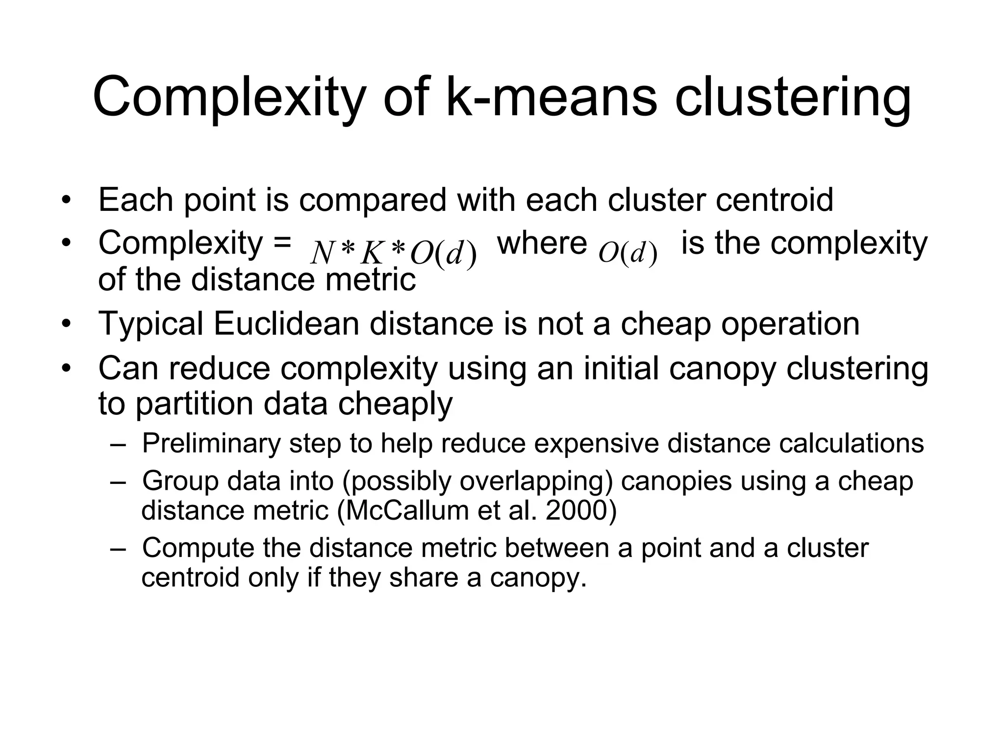 Complexity of k-means clustering
• Each point is compared with each cluster centroid
• Complexity = N * K * O(d ) where O(d ) is the complexity
  of the distance metric
• Typical Euclidean distance is not a cheap operation
• Can reduce complexity using an initial canopy clustering
  to partition data cheaply
   – Preliminary step to help reduce expensive distance calculations
   – Group data into (possibly overlapping) canopies using a cheap
     distance metric (McCallum et al. 2000)
   – Compute the distance metric between a point and a cluster
     centroid only if they share a canopy.
 