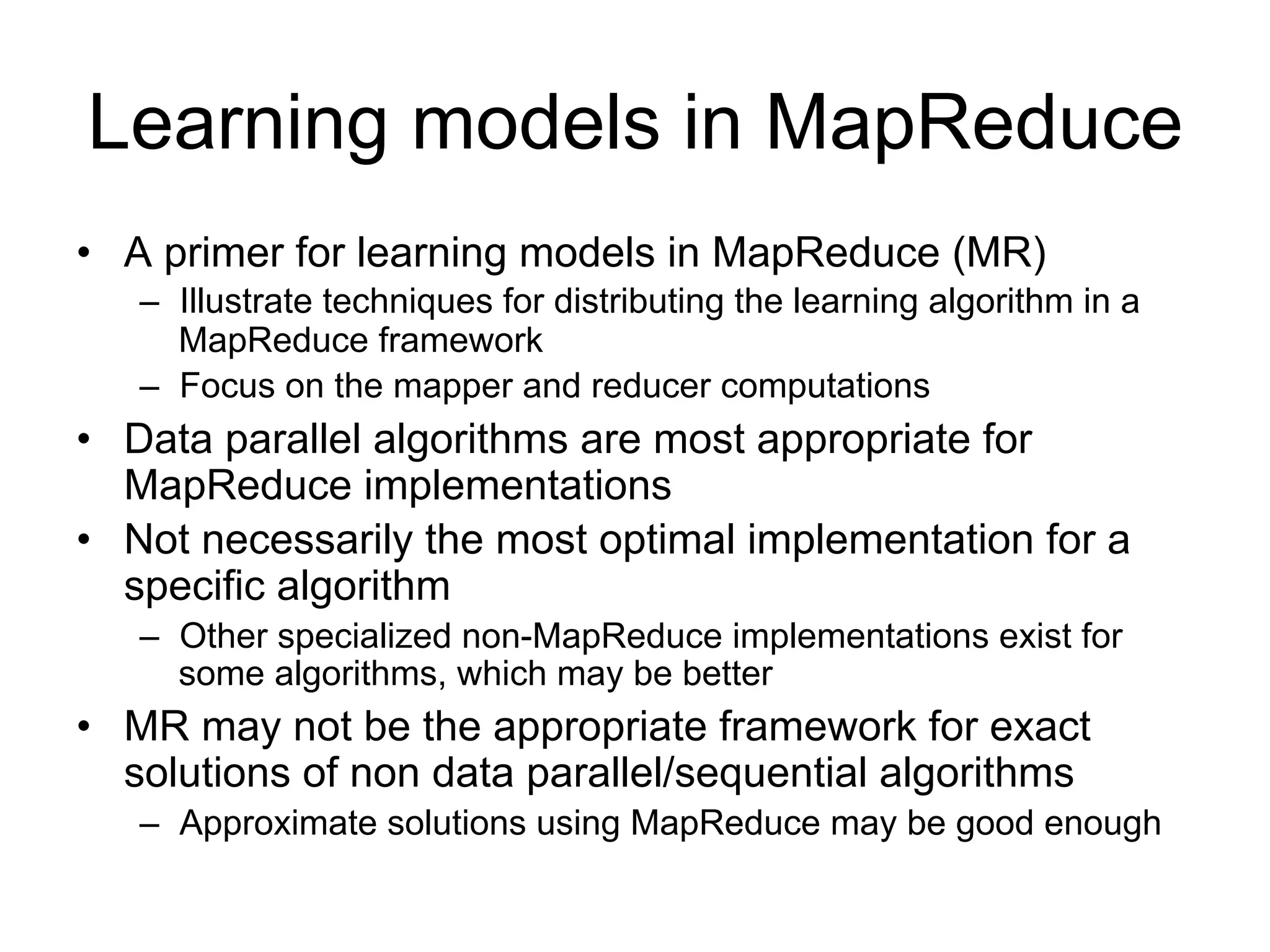 Learning models in MapReduce
• A primer for learning models in MapReduce (MR)
   – Illustrate techniques for distributing the learning algorithm
     in a MapReduce framework
   – Focus on the mapper and reducer computations
• Data parallel algorithms are most appropriate for
  MapReduce implementations
• Not necessarily the most optimal implementation for a
  specific algorithm
   – Other specialized non-MapReduce implementations exist
     for some algorithms, which may be better
• MR may not be the appropriate framework for exact
  solutions of non data parallel/sequential algorithms
   – Approximate solutions using MapReduce may be good
     enough
 