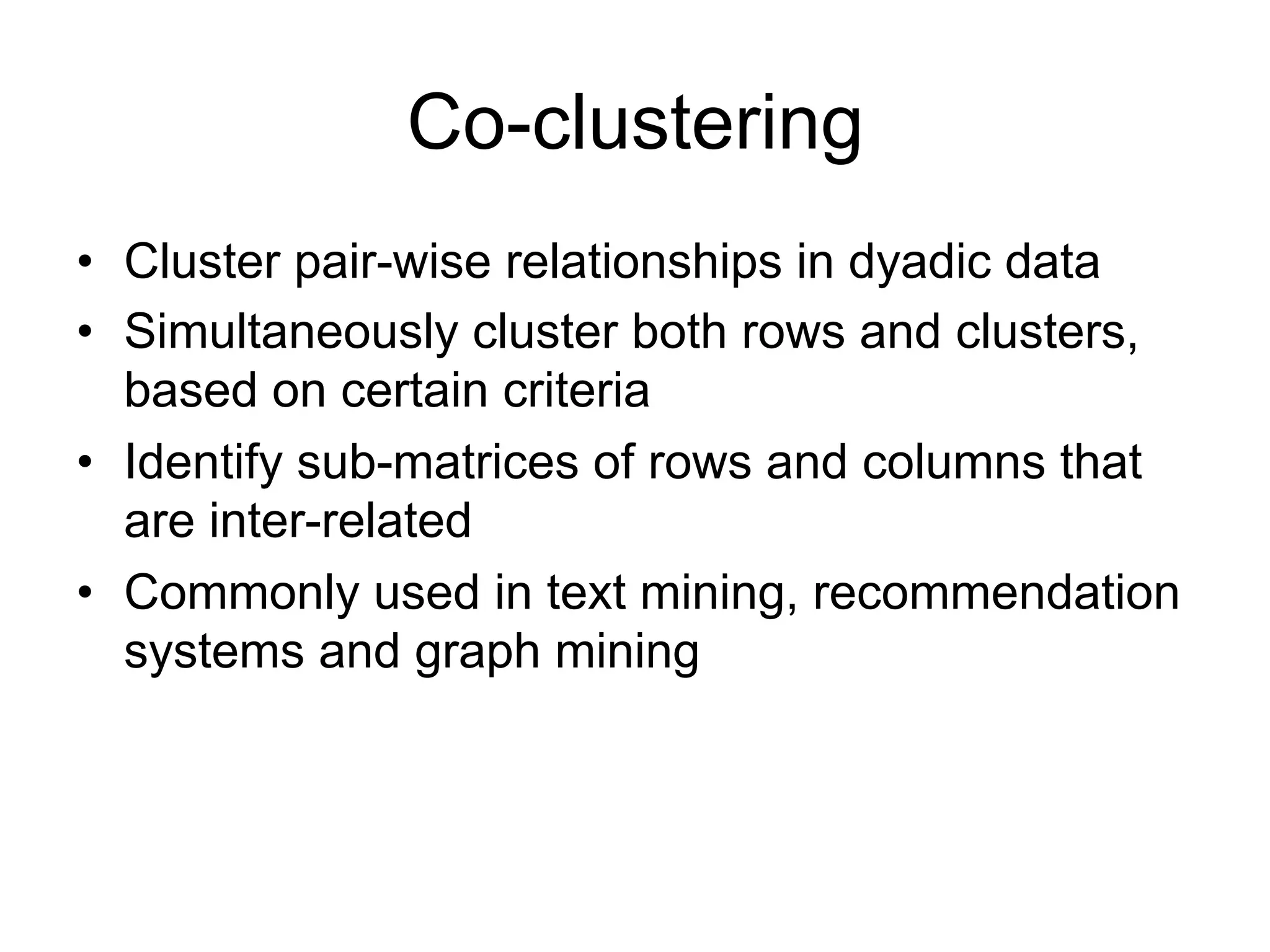 Co-clustering
• Cluster pair-wise relationships in dyadic data
• Simultaneously cluster both rows and clusters,
  based on certain criteria
• Identify sub-matrices of rows and columns that
  are inter-related
• Commonly used in text mining, recommendation
  systems and graph mining
 