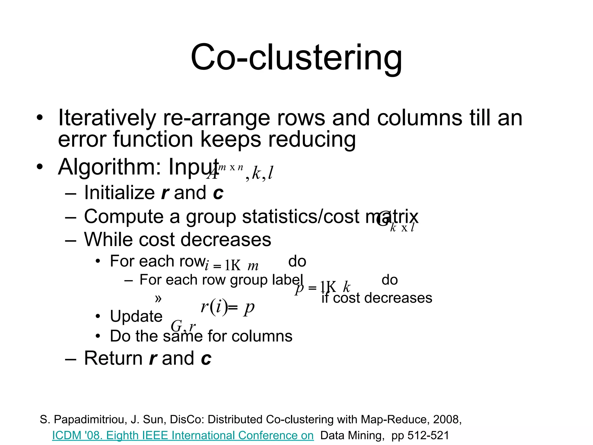 Co-clustering
• Iteratively re-arrange rows and columns till an
  error function keeps reducing
• Algorithm: Input Am x n , k , l
    – Initialize r and c
    – Compute a group statistics/cost matrix Gk x l
    – While cost decreases
          • For each row i  1 m do
                – For each row group label p  1 k do
                    »      r (i) p         if cost decreases
          • Update G, r
          • Do the same for columns
    – Return r and c

S. Papadimitriou, J. Sun, DisCo: Distributed Co-clustering with Map-Reduce, 2008,
  ICDM '08. Eighth IEEE International Conference on Data Mining, pp 512-521
 