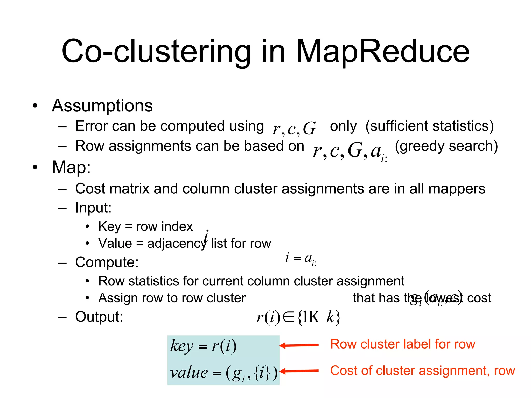 Co-clustering in MapReduce
• Assumptions
  – Error can be computed using r , c, G only (sufficient statistics)
  – Row assignments can be based on r , c, G, ai: (greedy search)
• Map:
  – Cost matrix and column cluster assignments are in all mappers
  – Input:
      • Key = row index i
      • Value = adjacency list for row   i  ai:
  – Compute:
      • Row statistics for current column cluster assignment gi (ai: , c)
      • Assign row to row cluster r (i) {1 k} that has the lowest cost
  – Output:
                    key  r (i )                   Row cluster label for row

                    value  ( gi ,{i})             Cost of cluster assignment, row
 