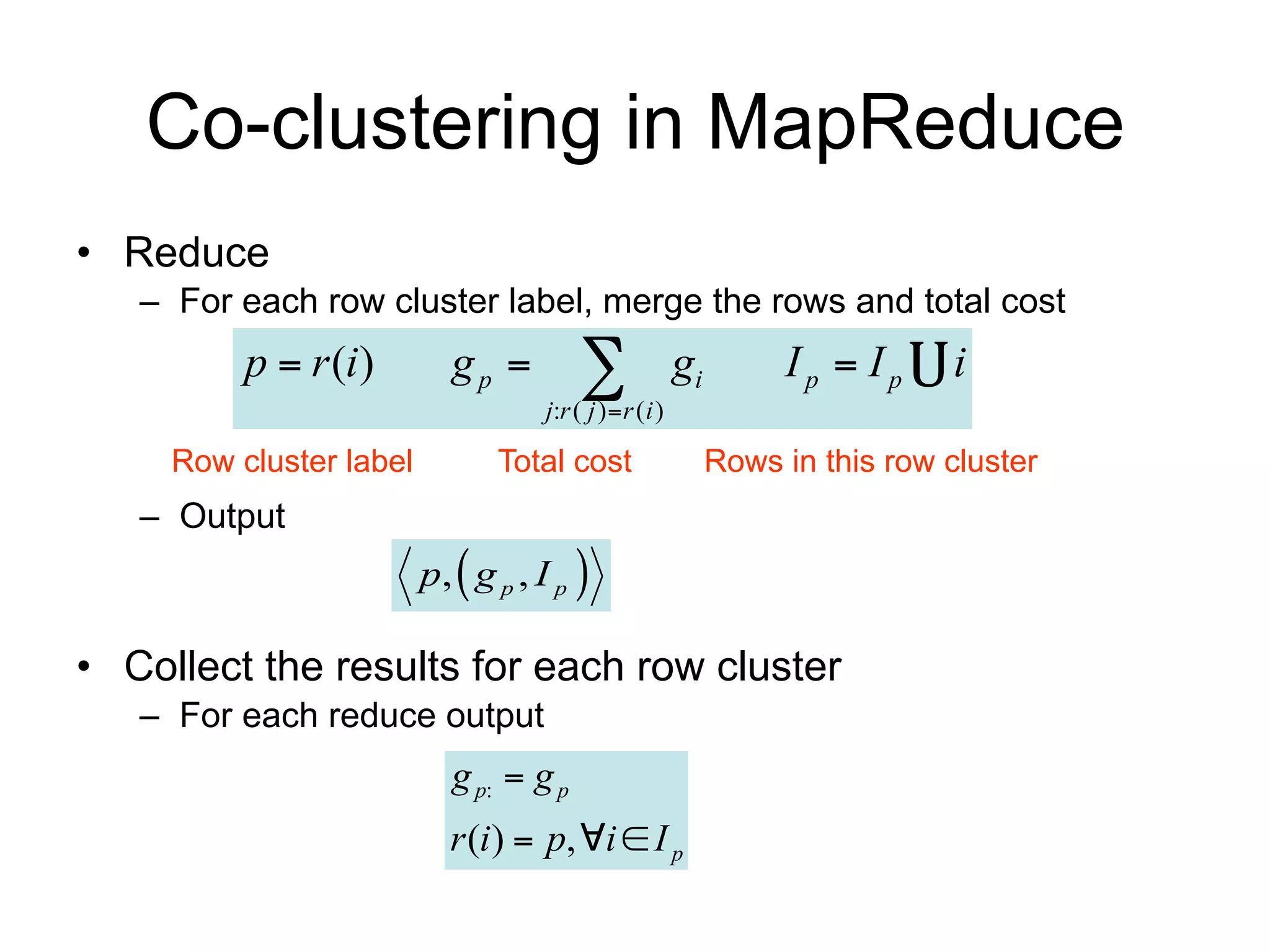 Co-clustering in MapReduce
• Reduce
   – For each row cluster label, merge the rows and total cost
          p  r (i)         gp          
                                    j:r ( j )  r ( i )
                                                          gi        Ip  Ip     i

     Row cluster label          Total cost                     Rows in this row cluster
   – Output
                         p,  g p , I p 

• Collect the results for each row cluster
   – For each reduce output
                            g p:  g p
                           r (i )  p, i  I p
 