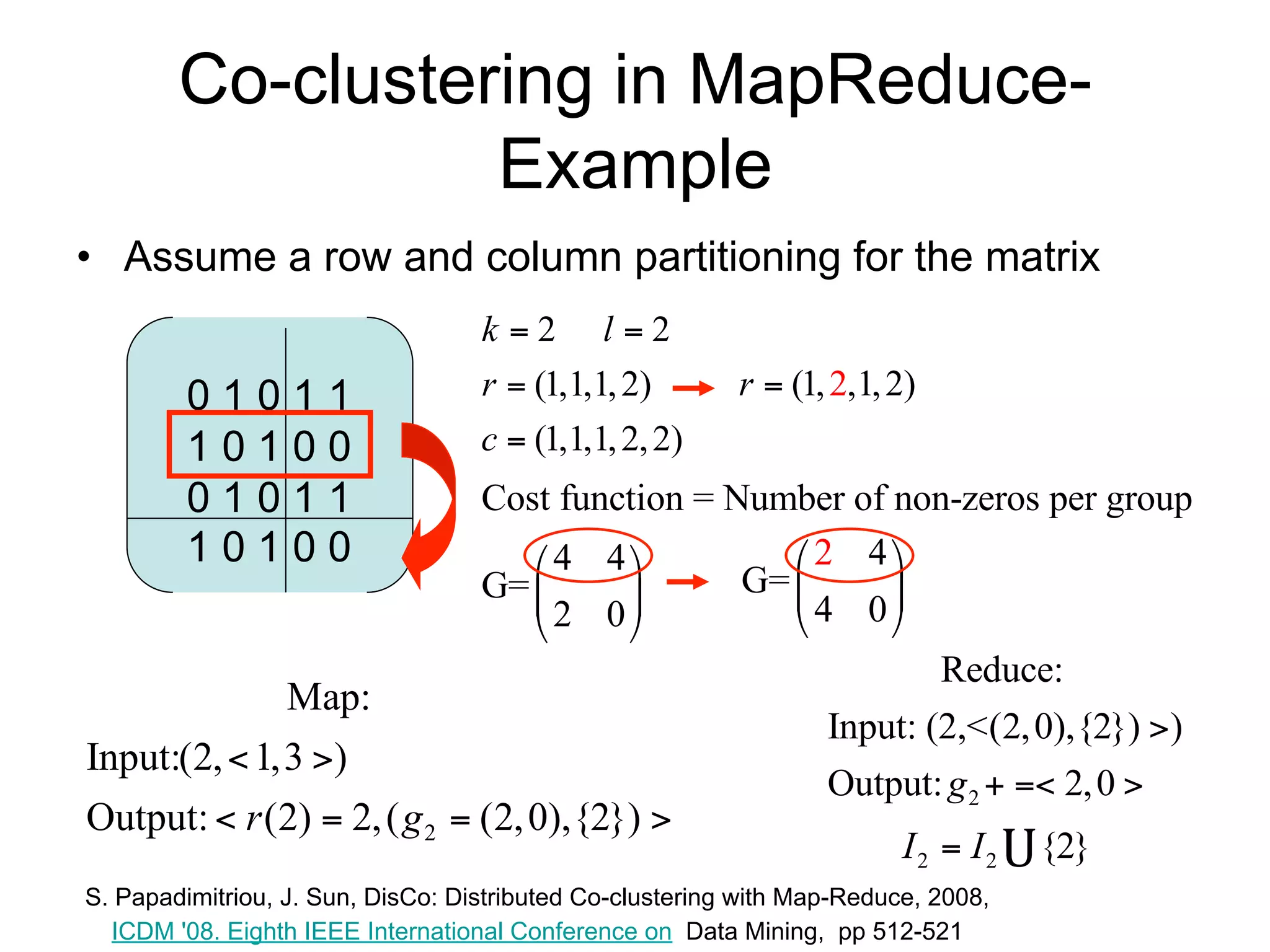 Co-clustering in MapReduce-
                  Example
• Assume a row and column partitioning for the matrix
                                   k 2 l2
         01011                     r  (1,1,1, 2)         r  (1, 2,1, 2)
         10100                     c  (1,1,1, 2, 2)
         01011                     Cost function = Number of non-zeros per group
         10100                         4 4            2 4
                                   G=             G=      
                                       2 0            4 0
                                                                          Reduce:
              Map:
                                                                  Input: (2,<(2, 0),{2}) )
Input:(2,  1,3 )
                                                                  Output: g 2   2, 0 
Output:  r (2)  2, ( g 2  (2, 0),{2}) 
                                                                         I2  I2    {2}
S. Papadimitriou, J. Sun, DisCo: Distributed Co-clustering with Map-Reduce, 2008,
  ICDM '08. Eighth IEEE International Conference on Data Mining, pp 512-521
 