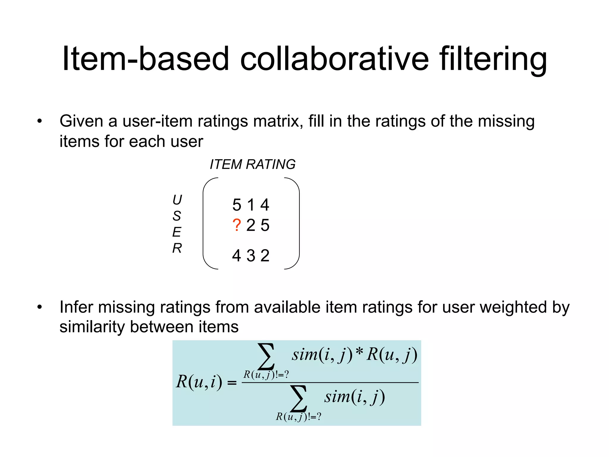 Item-based collaborative filtering
• Given a user-item ratings matrix, fill in the ratings of the missing
  items for each user
                        ITEM RATING

                   U       514
                   S
                   E       ?25
                   R
                           432


• Infer missing ratings from available item ratings for user weighted by
  similarity between items
                                   
                                R ( u , j )!?
                                                 sim(i, j ) * R(u, j )
                   R(u, i ) 
                                             
                                         R ( u , j )!?
                                                          sim(i, j )
 