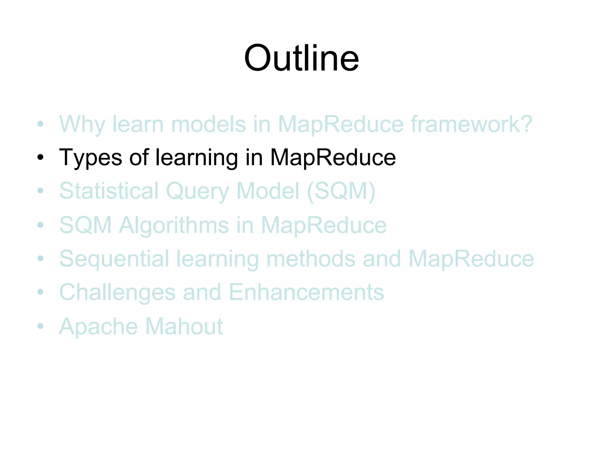 Outline
•   Why learn models in MapReduce framework?
•   Types of learning in MapReduce
•   Statistical Query Model (SQM)
•   SQM Algorithms in MapReduce
•   Sequential learning methods and MapReduce
•   Challenges and Enhancements
•   Apache Mahout
 