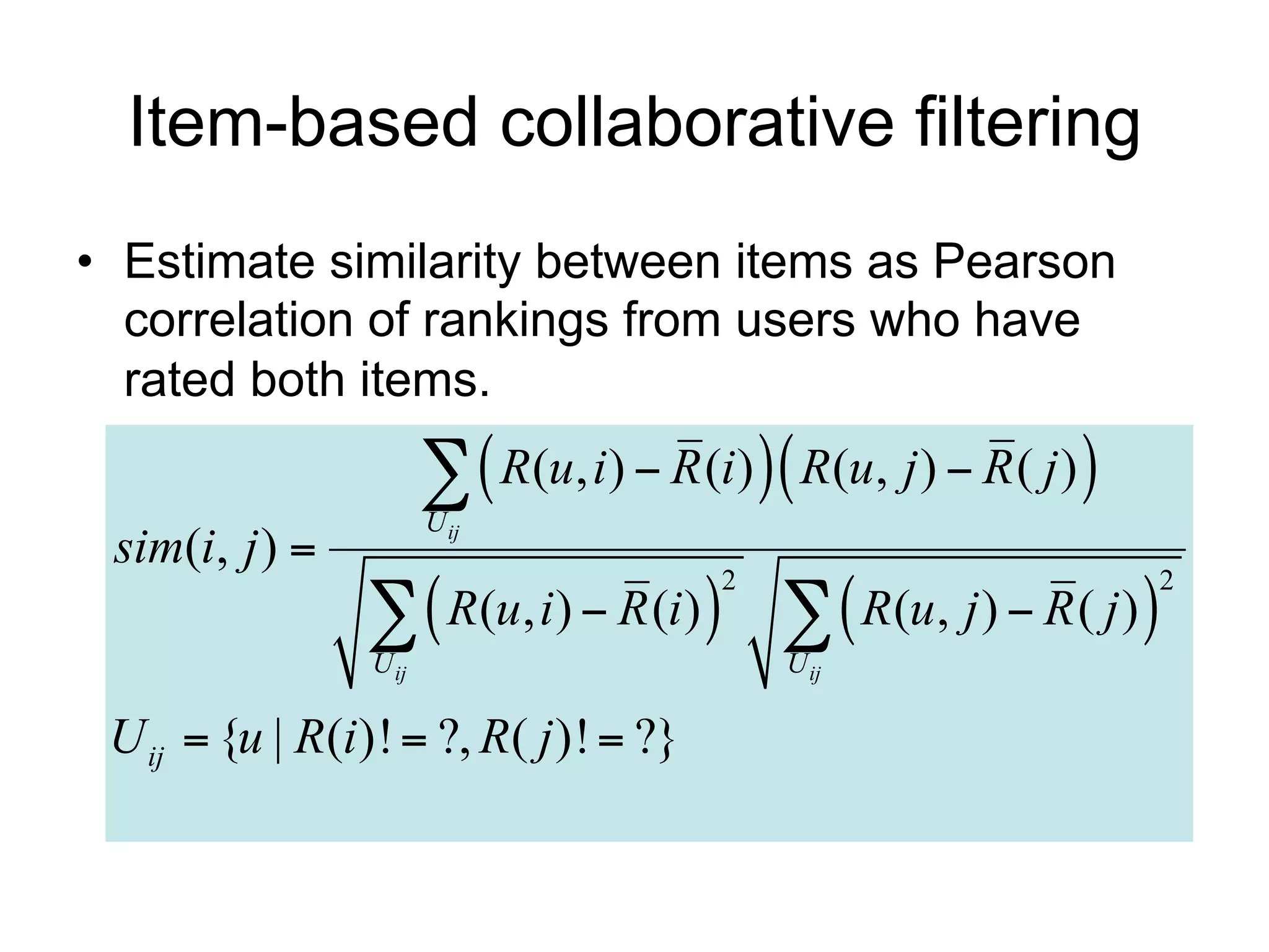 Item-based collaborative filtering
• Estimate similarity between items as Pearson
  correlation of rankings from users who have
  rated both items.

                          R(u, i)  R (i)  R(u, j )  R ( j ) 
                        U ij
 sim(i, j ) 
                   R(u, i)  R (i)    R(u, j )  R ( j ) 
                                           2                          2

                 U ij                          U ij

 U ij  {u | R(i )!  ?, R( j )!  ?}
 