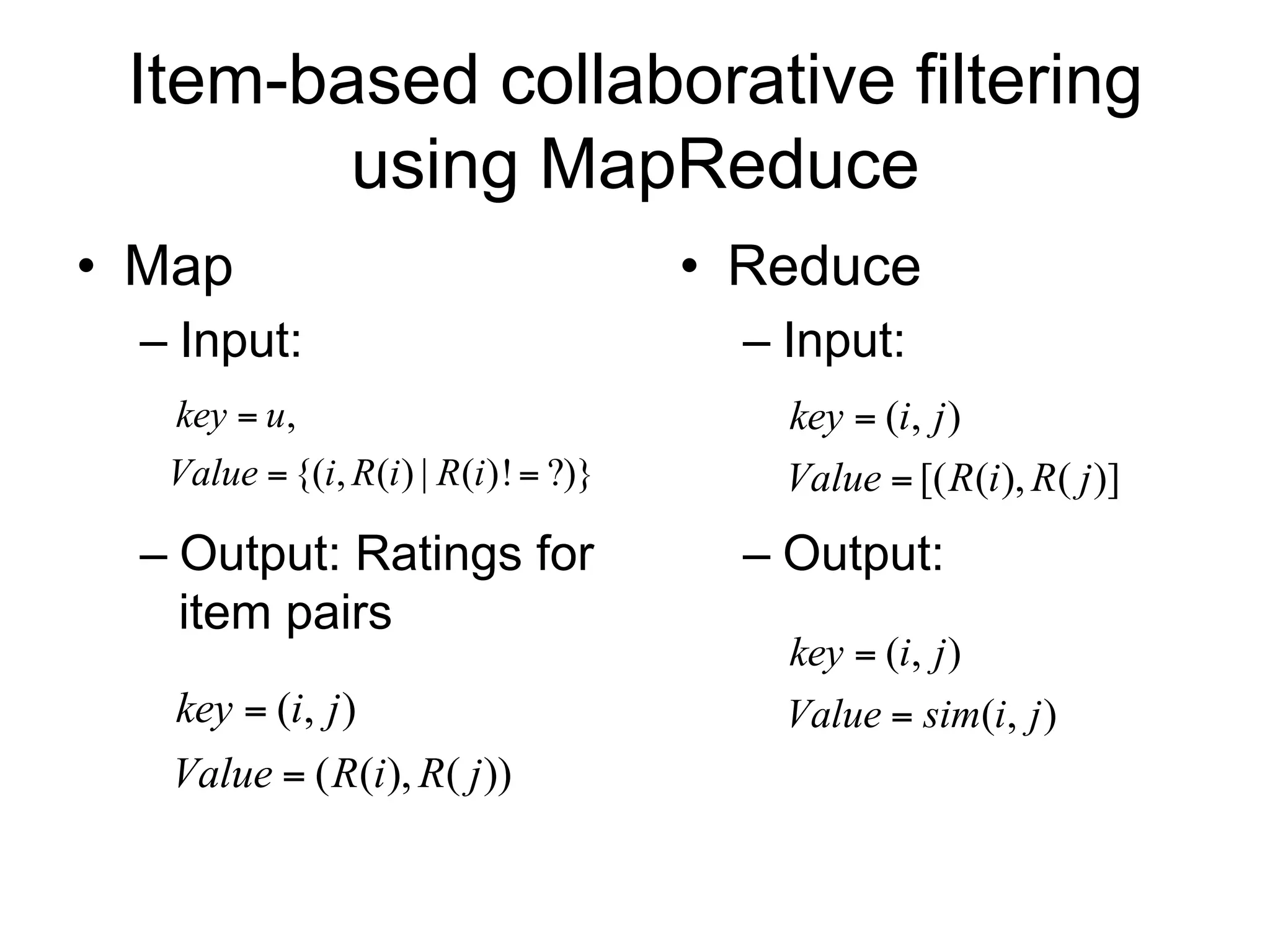 Item-based collaborative filtering
        using MapReduce
• Map                                  • Reduce
  – Input:                               – Input:
   key  u,                                key  (i, j )
   Value  {(i, R(i ) | R(i )!  ?)}       Value  [( R(i ), R( j )]
  – Output: Ratings for                  – Output:
    item pairs
                                           key  (i, j )
   key  (i, j )                           Value  sim(i, j )
   Value  ( R(i ), R( j ))
 