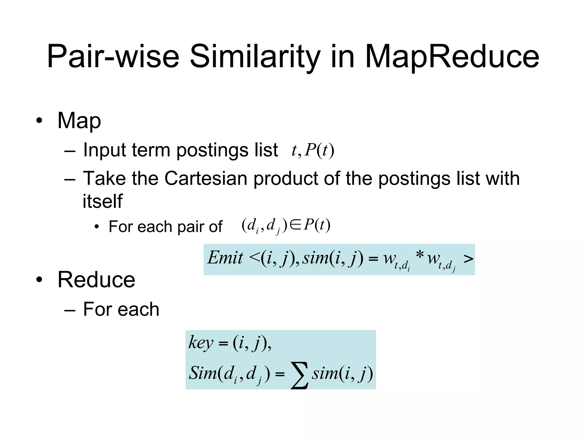 Pair-wise Similarity in MapReduce
• Map
  – Input term postings list t , P(t )
  – Take the Cartesian product of the postings list with
    itself
     • For each pair of   (di , d j )  P(t )

                     Emit <(i, j ), sim(i, j )  wt ,di * wt ,d j 
• Reduce
  – For each
                  key  (i, j ),
                  Sim(di , d j )   sim(i, j )
 